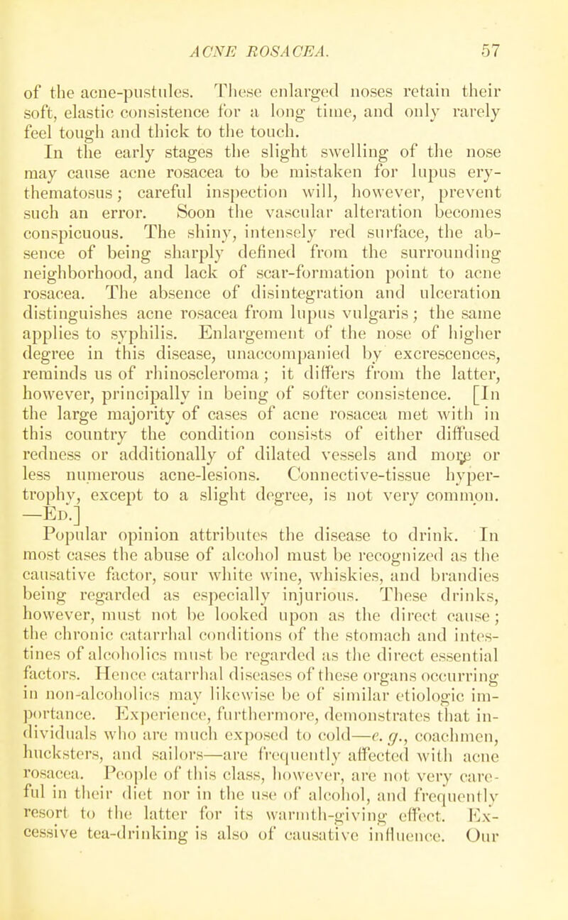 of the acne-piistnles. These enlarged noses retain their soft, elastic consistence for a long time, and only rai-ely feel touffh and thick to the touch. CD In the early stages the slight swelling of the nose may cause acne rosacea to be mistaken for lupus ery- thematosus; careful inspection will, however, prevent such an error. Soon the vascular alteration becomes conspicuous. The shiny, intensely red surface, the ab- sence of being sharply defined from the surrounding neighborhood, and lack of scar-formation point to acne rosacea. The absence of disintegration and ulceration distinguishes acne rosacea from lupus vulgaris; the same applies to syphilis. Enlargement of the nose of higher degree in this disease, unaccompanied by excrescences, reminds us of rhinoscleroma; it differs from the latter, however, principally in being of softer consistence. [In the large majority of cases of acne rosacea met with in this country the condition consists of either diffused I'edness or additionally of dilated vessels and nioi;(j or less numerous acne-lesions. Connective-tissue hypei- trophy, except to a slight degree, is not very common. —Ed.] Popular opinion attributes the disease to drink. In most cases the abuse of alcohol must be recognized as the causative factor, sour white wine, whiskies, and brandies being regarded as especially injurious. These drinks, however, must not be looked upon as the direct cause ; the chronic catarrhal conditions of the stomach and intes- tines of alcoholics must be regarded as the direct essential factors. Hence catarrlial diseases of these organs occurring in non-alcoholics may likewise be of similar etiologic im- portance. Experience, furthermore, demonstrates that in- dividuals who are much exposed to cold—e. g., coachmen, hucksters, and sailors—are fre(|uently affected with acne rosacea. People of this class, however, are not very care- ful in their diet nor in the use of alcohol, and frequently resort to tiic latter for its warmth-giving effect. Ex- cessive tea-drinking is also of causative iuHueiu^e. Our