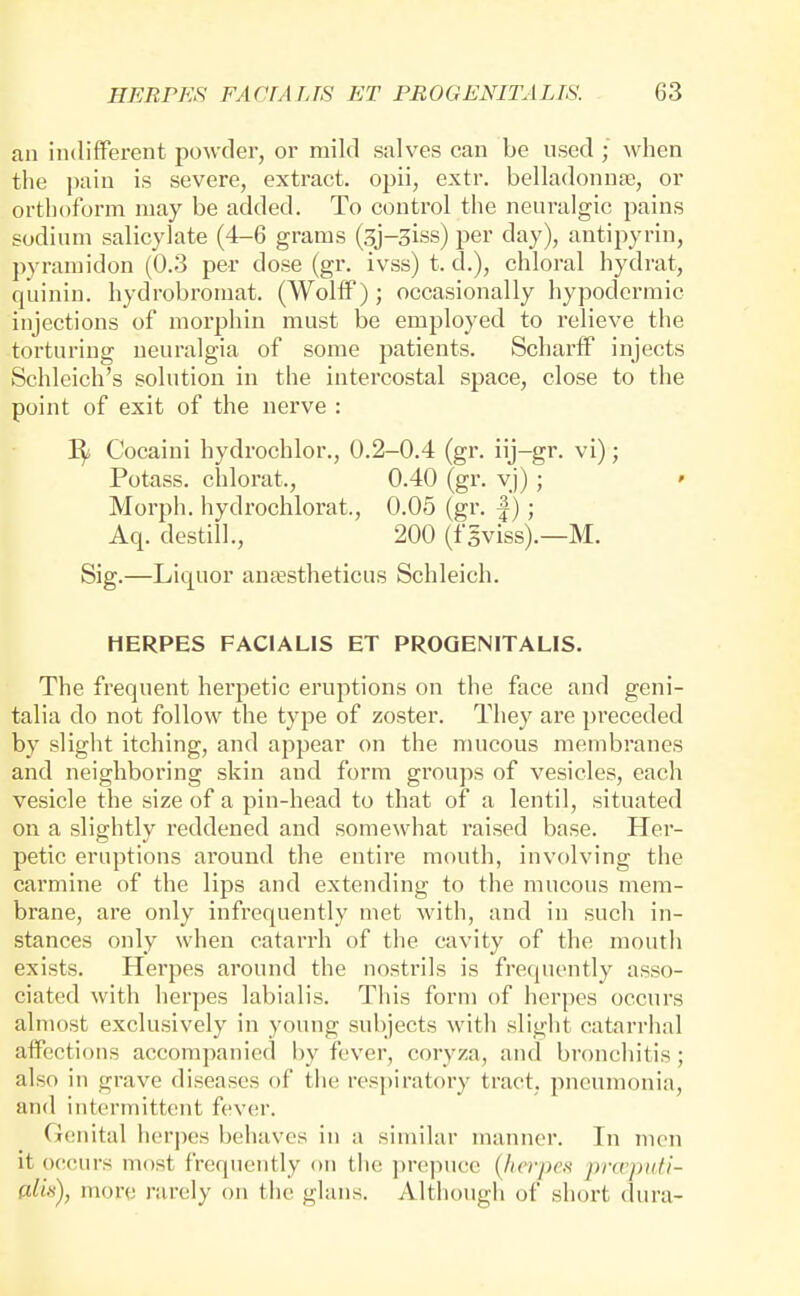 an indifferent powder, or mild salves can be used ; when the i)ain is severe, extract, opii, extr. belladonnse, or orthoform may be added. To control the neuralgic pains sodium salicylate (4-6 grams (3j-3iss) per day), antipyrin, pyramidon (0.3 per dose (gr. ivss) t. d.), chloral hydrat, quinin. hydrobroinat. (Wolff); occasionally hypodermic injections of morphin must be employed to relieve the torturing neuralgia of some patients. Scharff injects Schlcich's solution in the intercostal space, close to the point of exit of the nerve : Cocaini hydrochlor., 0.2-0.4 (gr. iij-gr. vi); Potass, chlorat., 0.40 (gr. vj) ; ' Morph. hydrochlorat., 0.05 (gr. |); Aq. destill., 200 (fgviss).—M. Sig.—Liquor antestheticus Schleich. HERPES FACIALIS ET PROGENITALIS. The frequent herpetic eruptions on the face and geni- talia do not follow the type of zoster. They are preceded by slight itching, and appear on the mucous membranes and neighboring skin and form groups of vesicles, each vesicle the size of a pin-head to that of a lentil, situated on a slightly reddened and somewhat I'aised base. Her- petic eruptions around the entire mouth, involving the carmine of the lips and extending to the mucous mem- brane, are only infrequently met with, and in such in- stances only when catarrh of the cavity of the mouth exists. Herpes around the nostrils is frequently asso- ciated with herpes labialis. This form of herpes occurs almost exclusively in young subjects with slight catarrhal affections accompanied by fever, coryza, and bronchitis; also in grave diseases of the respiratory tract, pneumonia, and intermittent fev(!r. (ienital herpes behaves in a similar manner. In men it occurs most frequently on tiic prepuce {herpes jmcpidi- cdiii), more nirely on the glans. Although of short (lura-