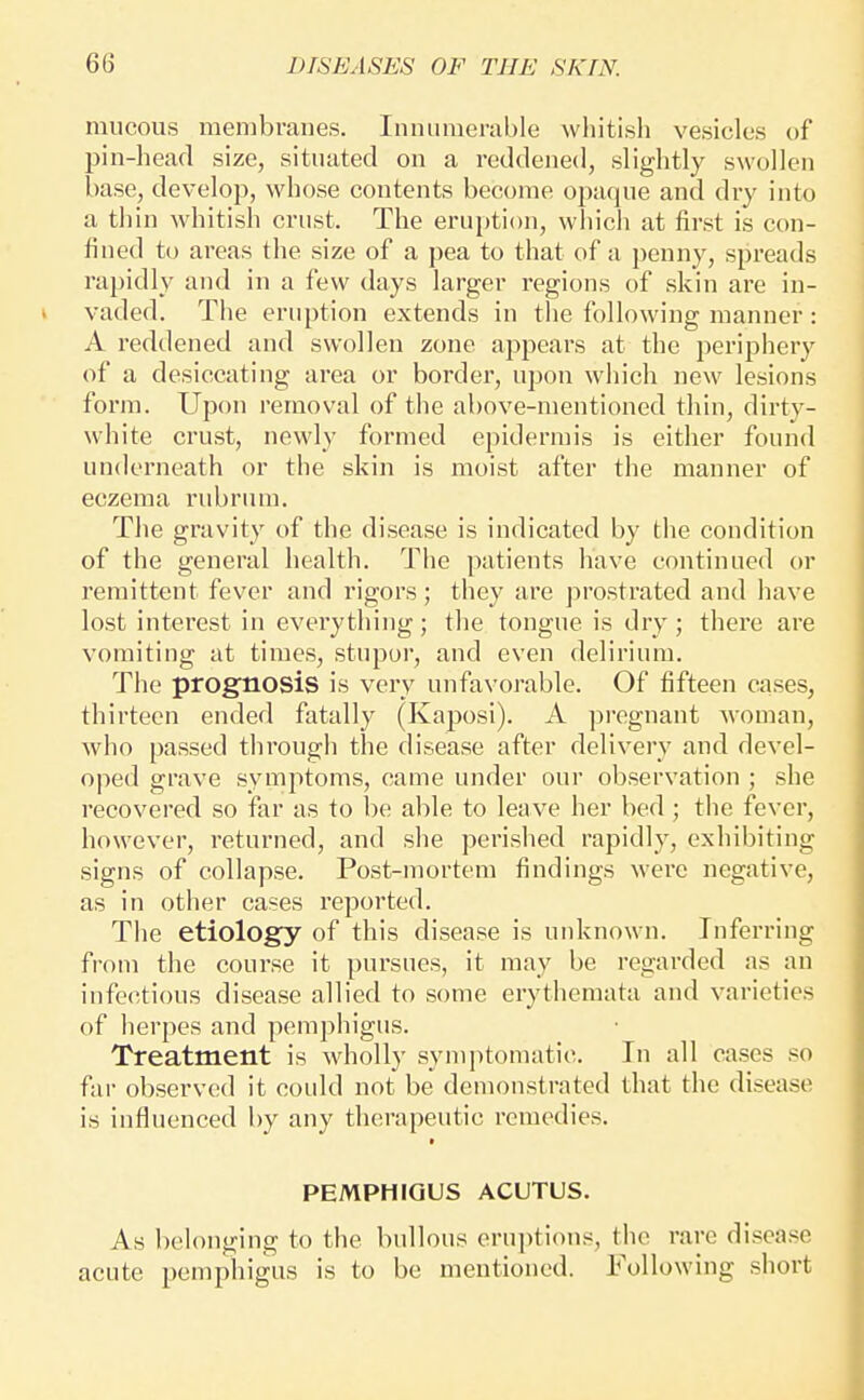 mucous membranes. Innumerable whitish vesicles of pin-head size, situated on a reddened, slightly swollen base, develop, whose contents become opaque and dry into a thin whitish crust. The eruption, which at first is con- fined to areas the size of a pea to that of a penny, spreads rapidly and in a few days larger regions of skin are in- vaded. The eruption extends in the following manner : A reddened and swollen zone appears at the periphery of a desiccating area or border, upon which new lesions form. Upon removal of the above-mentioned thin, dirty- white crust, newly formed epidermis is either found underneath or the skin is moist after the manner of eczema rubrum. The gravity of the disease is indicated by the condition of the general health. The patients have continued or remittent fever and rigors; they are prostrated and have lost interest in evei'ything; the tongue is dry ; there are vomiting at times, stupor, and even delirium. The prognosis is very unfavorable. Of fifteen cases, thirteen ended fatally (Kaposi). A pregnant woman, who passed through the disease after delivery and devel- oped grave symptoms, came under our observation ; she recovered so far as to be able to leave her bed; the fever, however, returned, and she perished rapidly, exhibiting signs of collapse. Post-mortem findings were negative, as in other cases reported. The etiology of this disease is unknown. Inferring from the course it pursues, it may be regarded as an infectious disease allied to some erythemata and varieties of herpes and pemphigus. Treatment is wholly symptomatic In all cases so far observed it could not be demonstrated that the disease is influenced by any therapeutic remedies. PEMPHIGUS ACUTUS. As belonging to the bullous erui)ti()ns, the rare disease acute pemphigus is to be mentioned. Following short