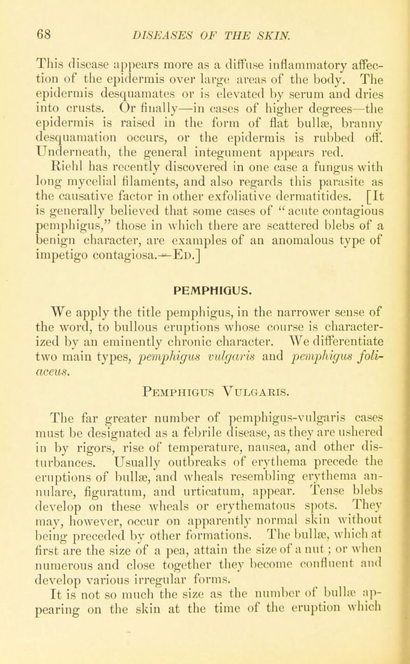 This disease appears more as a diffuse inflammatory affec- tion of tlie epidermis over large areas of the body. The epidermis desquamates or is elevated by serum and dries into crusts. Or finally—in cases of higher degrees—the epidermis is raised in the form of flat bullae, branny desquamation occurs, or the epidermis is rubbed off. Underneath, the general integument appears red. Riehl has recently discovered in one case a fungus with long mycelial filaments, and also regards this parasite as the causative factor in other exfoliative derraatitides. [It is generally believed that some cases of ''acute contagious pemphigus, those in which there are scattered blebs of a benign character, are examples of an anomalous type of impetigo contagiosa.-^ED.] PEMPHIGUS. We apply the title pemphigus, in the narrower sense of the word, to bullous eruptions whose course is character- ized by an eminently chronic character. We differentiate two main types, pemphigus vulgaris and peinphigm foli- aceus. Pemphigus Vulgaris. The far greater number of pemphigus-vulgaris cases must be designated as a febrile disease, as they are ushered in by rigors, rise of temperature, nausea, and other dis- turbances. Usually outbreaks of erythema precede the eruptions of bullae, and wheals resembling erythema an- nulare, figuratum, and urticatum, appear. Tense blebs develop on these wheals or erythematous si)ots. They may, however, occur on apparently normal skin without being preceded by other formations. The bullae, which at first are the size of a pea, attain the size of a nut; or when nuraei-ous and close together they become confluent and develop various irregular forms. It is not so much the size as the number of bulhe ap- pearing on the skin at the time of the eruption which