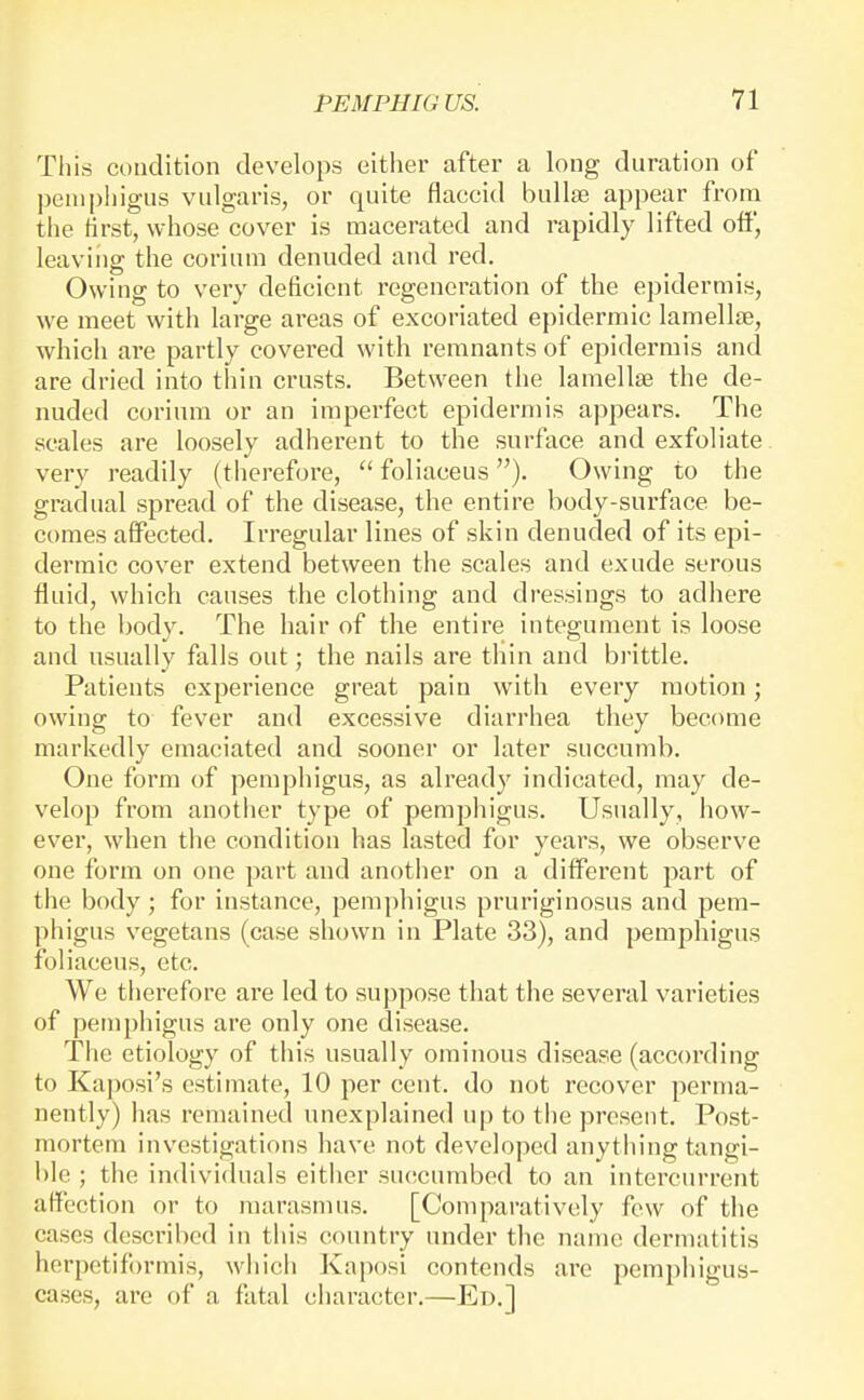 Tliis CDiidition develops either after a long duration of pemphigus vulgaris, or quite flaccid bullae appear from the tirst, whose cover is macerated and rapidly lifted off, leaving the corium denuded and red. Owing to very deficient regeneration of the epidermis, we meet with large areas of excoriated epidermic lamellie, which are partly covered with remnants of epidermis and are dried into thin crusts. Between the lamellae the de- nuded corium or an imperfect epidermis appears. The scales are loosely adherent to the surface and exfoliate very readily (tiierefore,  foliaceus). Owing to the gradual spread of the disease, the entire body-surface be- comes affected. Irregular lines of skin denuded of its epi- dermic cover extend between the scales and exude serous fluid, which causes the clothing and dressings to adhere to the body. The hair of the entire integument is loose and usually falls out; the nails are thin and bi'ittle. Patients experience great pain with every motion; owing to fever and excessive diarrhea they become markedly emaciated and sooner or later succumb. One form of pemphigus, as already indicated, may de- velop from another type of pemphigus. Usually, how- ever, when the condition has lasted for years, we observe one form on one part and anotlier on a different part of the body; for instance, pemphigus pruriginosus and pem- phigus vegetans (case shown in Plate 33), and pemphigus foliaceus, etc. We therefore are led to suppose that the several varieties of pemphigus are only one disease. The etiology of this usually ominous disease (according to Kaposi's estimate, 10 per cent, do not recover perma- nently) has remained unexplained up to the present. Post- mortem investigations have not developed anything tangi- l)le ; the individuals eitlier su(!cumbed to an intercurrent affection or to marasmus. [Comparatively few of the cases described in this country under the name dermatitis herpetiformis, which Kaposi contends ai'e pemphigus- cases, are of a fatal character.—Ed.]