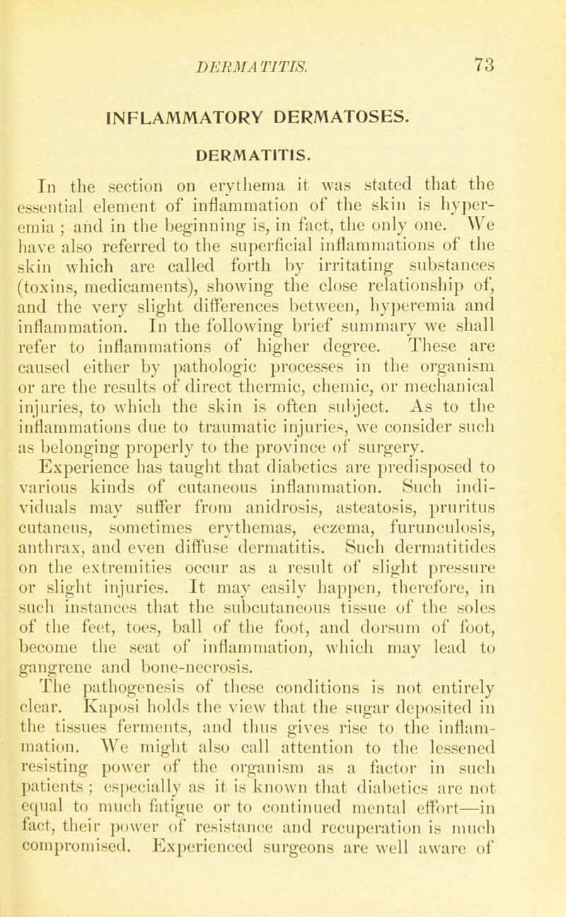 INFLAMMATORY DERMATOSES. DERMATITIS. In the section on erythema it was stated that the essential element of inflammation of the skin is hyper- emia ; and in the beginning is, in fact, the only one. We have also referred to the superficial inflammations of the skin which are called forth by irritating substances (toxins, medicaments), showing the close relationship of, and the very slight differences between, hyperemia and inflammation. In the following brief summary we shall refer to inflammations of higher degree. These are caused either by pathologic processes in the organism or are the results of direct thermic, chemic, or mechanical injuries, to which the skin is often subject. As to the inflammations due to trauniatic injuries, we consider such as belonging properly to the province of surgery. Experience has taught that diabetics are predisposed to various kinds of cutaneous inflammation. Such indi- viduals may sutfer from anidrosis, asteatosis, pruritus cutaneus, sometimes erythemas, eczema, furunculosis, anthrax, and even diffuse dermatitis. Such dermatitides on the extremities occur as a result of slight pressure or slight injuries. It may easily happen, tlierefore, in such instances that the subcutaneous tissue of the soles of the feet, toes, ball of the foot, and dorsum of foot, become the seat of inflammation, which may lead to gangrene and bone-necrosis. The pathogenesis of these conditions is not entirely clear. Kaposi holds the view that the sugar deposited in the tissues ferments, and thus gives rise to the inflam- mation. We might also call attention to the lessened resisting power of the organism as a factor in such patients ; especially as it is known that diabetics are not e(pial to much fatigue or to continued mental effort—in fact, their power of resistance and recuperation is much compromised. Experienced surgeons are well aware of