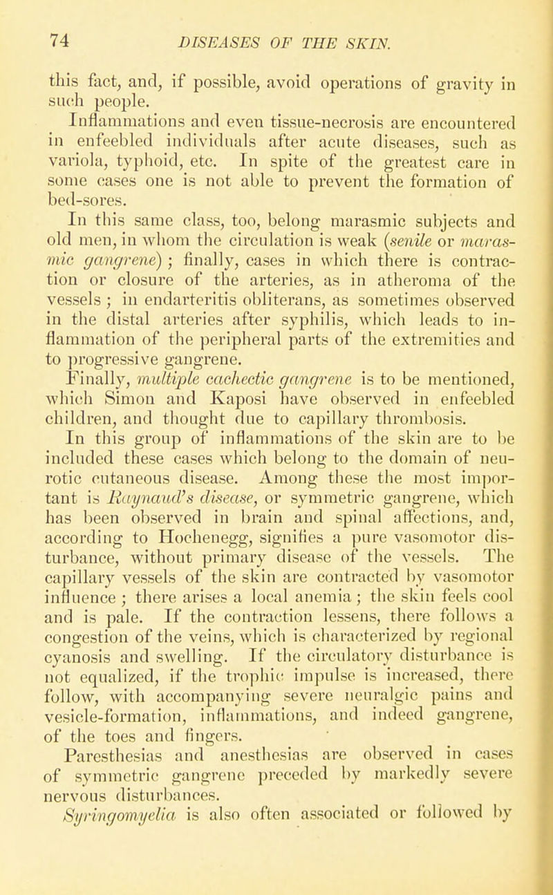 this fact, and, if possible, avoid operations of gravity in snch people. Inflammations and even tissue-necrosis are encountered in enfeebled individuals after acute diseases, such as variola, typhoid, etc. In spite of the greatest care in some cases one is not able to prevent tlie formation of bed-sores. In this same class, too, belong marasmic subjects and old men, in whom the circulation is weak {senile or maras- mic gangrene) ; finally, cases in which there is contrac- tion or closure of the arteries, as in atheroma of the vessels ; in endarteritis obliterans, as sonietimes observed in the distal arteries after syphilis, which leads to in- flammation of the peripheral parts of tlie extremities and to ])rogressive gangrene. Finally, multiple cachectic gangrene is to be mentioned, whicli Simon and Kaposi have observed in enfeebled children, and tliought due to capillary thrombosis. In this group of inflammations of the skin are to be included these cases which belong to the domain of neu- rotic cutaneous disease. Among these the most im])or- tant is Raynaud's disease, or symmetric gaugrene, which has been observed in brain and spinal affections, and, according to Hochenegg, signifies a pure vasomotor dis- turbance, without primary disease of tlie vessels. The capillary vessels of the skin are contracted by vasomotor influence ; there arises a local anemia ; the skin feels cool and is pale. If the contraction lessens, there follows a congestion of the veins, which is characterized by regional cyanosis and swelling. If the circulatory disturbance is not equalized, if the trophic impulse is increased, there follow, with accompanying severe neuralgic pains and vesicle-formation, inflammations, and indeed gangrene, of the toes and fingers. Paresthesias and anesthesias are observed in cases of symmetric gangrene preceded by markedly severe nervous disturbances. SyringomyeUa is also often associated or followed by