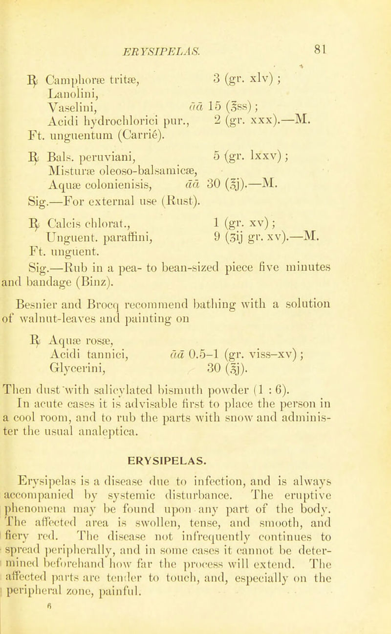 ■V 1^ Camphorfe ti'itfe, 3 (gr. xlv) ; Lanolin i, Vaselini, <'id 15 (§ss); Acidi hydroclilorici pur., 2 (gr. xxx).—M, Ft. unguentum (Carrie). Bals. peruviani, 5 (gr. Ixxv); Mistune oleoso-balsamicse, Aquse colonienisis, dd 30 (5j).—M. Sig.—For external use (Rust). Calcis chlorat., 1 (gr. xv); Unguent, paralfini, 9 (sij gr. xv).—M. Ft. unguent. Sig.—Rub in a pea- to bean-sized piece five minutes and bandage (Binz). Besnier and Brocq recommend bathing with a solution of walnut-leaves and painting on Aquje rosse, Acidi tannici, dd 0.5-1 (gr. vis.s-xv) ; Glycerini, 30 (.Ij). Then dust with salieylated bismuth powder (1 : 6). In acute cases it is advisable first to place the person in a cool room, and to rub the parts with snow and adminis- ter the usual analeptica. ERYSIPELAS. Erysipelas is a disease due to infection, and is always accompanied by systemic disturbance. The eruptive phenomena may be found upon any part of the body. The atfectcd area is swollen, tense, and smooth, and fiery red. The disease not infre(iuently continues to • spread peripherally, and in some cases it (!annot be deter- mined beforeiiand how far the ])r()cess will extend. The affected parts are t(!Uiler to touch, and, especially on the ' peripheral zone, painful.