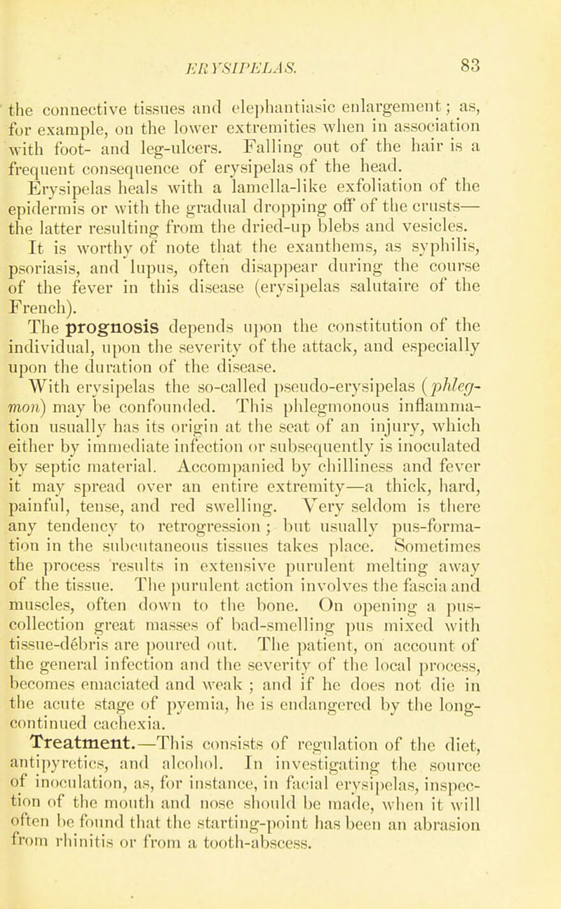 the connective tissues and olephantiasic enlargement; as, for example, on the lower extremities when in association with foot- and leg-ulcers. Falling out of the hair is a frequent consequence of erysipelas of the head. Erysipelas heals with a lamella-like exfoliation of the epidermis or with the gradual dropping off of the crusts— the latter resulting from the dried-up blebs and vesicles. It is worthy of note that the exanthems, as syphilis, psoriasis, and lupus, often disap])ear during the course of the fever in this disease (erysipelas salutaire of the French). The prognosis depends ui)on the constitution of the individual, upon the severity of tlie attack, and especially upon the duration of the disease. With erysipelas the so-called pseudo-erysipelas {phleg- mon) may be confounded. This phlegmonous inflamma- tion usuall}^ has its origin at the scat of an injury, which either by immediate infection or subsequently is inoculated by septic material. Accompanied by chilliness and fever it may spread over an entire extremity—a thick, hard, painful, tense, and I'ed swelling. Very seldom is tliere any tendency to retrogression; but usually pus-forma- tion in the subcutaneous tissues takes place. Sometimes the process results in extensive purulent melting away of the tissue. The purulent action involves the fascia and muscles, often down to the bone. On opening a pus- collection great masses of bad-smelling pus mixed with tissue-d6bris are poured out. The patient, on account of the general infection and the severity of the local process, becomes emaciated and weak ; and if he does not die in the acute stage of pyemia, he is endangered by the long- continued cachexia. Treatment.—Tliis consists of regulation of the diet, antipyretics, and alcohol. In investigating the source of inoculation, as, for instance, in facial ervsii)elas, inspec- tion of the montli and nose should be made, when it will often be found that tiie starting-point has been an abrasion from rhinitis or from a tooth-abscess.