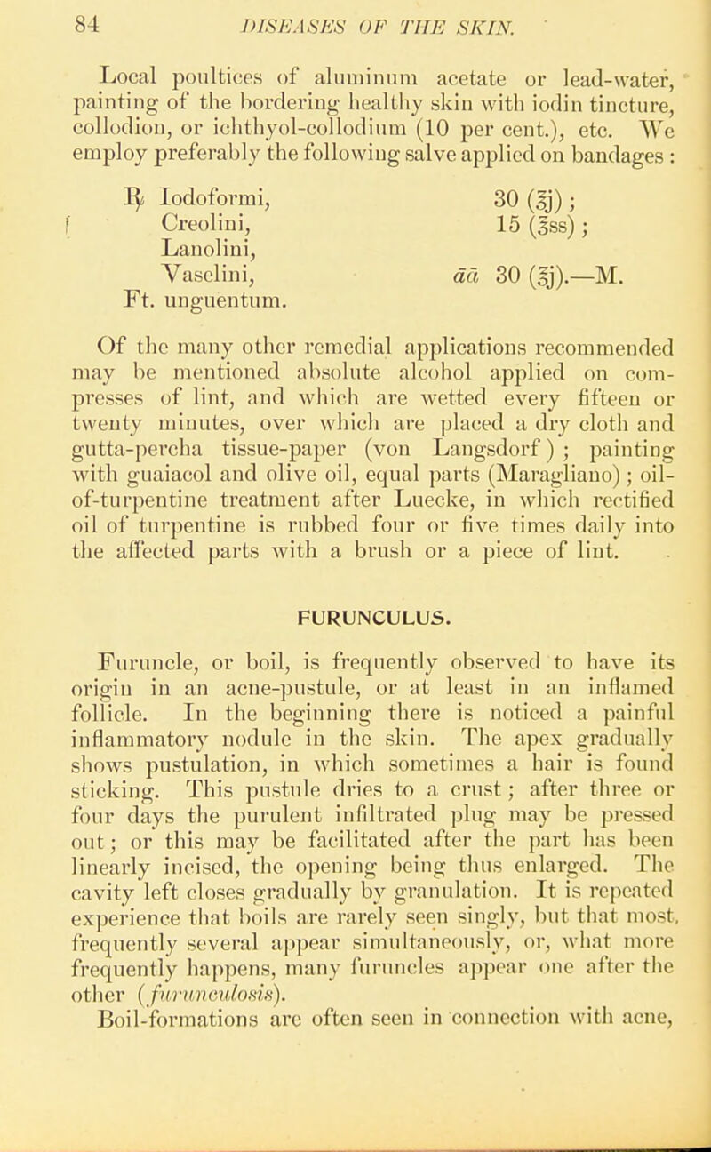 Local poultices of aluminum acetate or lead-water, painting of the l)ordering liealtliy skin with iodin tincture, collodion, or ichthyol-collodium (10 per cent.), etc. We employ preferably the following salve applied on bandages : lodoformi, 30 (gj) ; f Creolini, 15 (gss); Lanolini, Vaselini, da 30 (gj).—M. Ft. unguentum. Of the many other remedial applications recommended may be mentioned absolute alcohol applied on com- presses of lint, and which are wetted every fifteen or twenty minutes, over whicli are placed a dry cloth and gutta-percha tissue-paper (von Langsdorf) ; painting with guaiacol and olive oil, equal parts (Maragliano); oil- of-turpentine treatment after Luecke, in which rectified oil of turpentine is rubbed four or five times daily into the alFected parts with a brush or a piece of lint. FURUNCULUS. Furuncle, or boil, is frequently observed to have its origin in an acne-pustule, or at least in an inflamed follicle. In the beginning there is noticed a painful inflammatory nodule in the skin. The apex gradually shows pustulation, in which sometimes a hair is found sticking. This pustule dries to a crust; after three or four days the purulent infilti'ated plug may be pressed out; or this may be facilitated after the part lias been linearly incised, the opening being thus enlarged. The cavity left closes gradually by granulation. It is repeated experience that boils are rarely seen singly, but that most, frequently several ajipear simultaneously, or, what more frequently happens, many furuncles ap])ear one after the oth er { fill •tin cuIohIh) . Boil-formations are often seen in connection with acne.