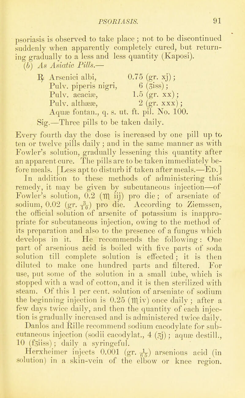 psor-iasis is observed to take place ; not to be discontinued suddenly when apparently completely cured, but return- ing gradually to a less and less quantity (Kaposi). (6) As Asiatic Pills.— Arsenici albi, 0.75 (gr. xj); Pulv. piperis nigri, 6 (siss); Pulv. acacise, 1.6 (gr. xx); Pulv. althseffi, 2 (gr. xxx); AquEe fontan., q. s. ut. ft. pil. No. 100. Sig.—Three pills to be taken daily. Every fourth day the dose is increased by one pill up to ten or twelve pills daily; and in the same manner as with Fowler's solution, gradually lessening this quantity after an apparent cure. The pills are to be taken immediately be- fore meals. [Less apt to disturb if taken after meals.—Ed.] In addition to these methods of administering this remedy, it may be given by subcutaneous injection—of Fowler's solution, 0.2 (TH iij) pro die; of arseniate of sodium, 0.02 (gr. j^q-) pro die. According to Ziemssen, the official solution of arsenite of potassium is inap])ro- priate for subcutaneous injection, owing to the method of its preparation and also to the presence of a fungus which develops in it. He recommends the following: One part of arsenious acid is boiled with five parts of soda solution till complete solution is eifected; it is then diluted to make one hundred parts and filtered. For use, put some of the solution in a small tube, which is stopped with a wad of cotton, and it is then sterilized with steam. Of this 1 per cent, solution of arseniate of sodium the beginning injection is 0.25 (iTtiv) once daily ; after a few days twice daily, and then the quantity of each injec- tion is gradually increased and is administered twice daily. Danlos and Rille recommend sodium cacodylate for sub- cutaneous injection (sodii cacodylat., 4 (gj); aqute destill., 10 (f;^ii.ss); daily a syringeful. Herxheimer injects 0.001 (gr. -Jj-) arsenious acid (in solution) in a skin-vein of the elbow or knee region.