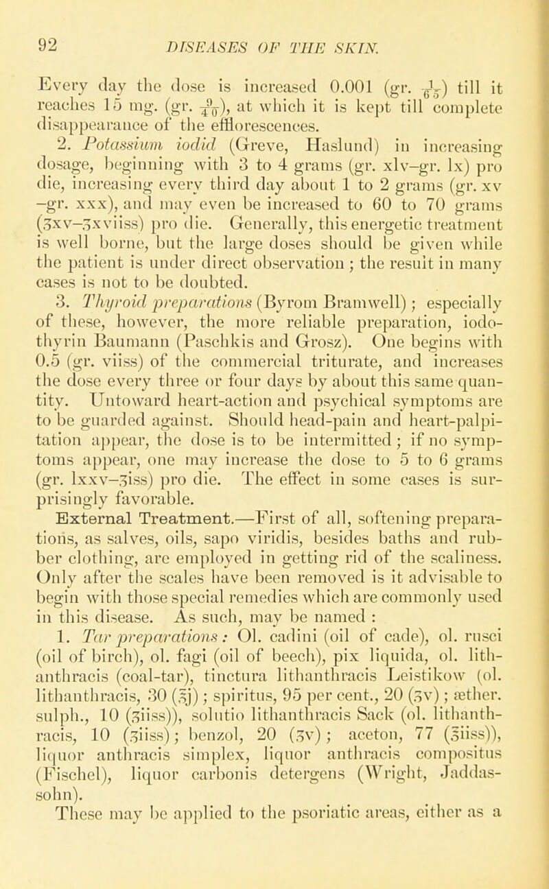 Every day the dose is increased 0.001 (gr. Jj) till it reaches 15 rag. (gr. ^^), at which it is kept till complete disappearance of the efflorescences. 2. Potassium iocUd (Greve, Haslund) in increasing dosage, Iieginning with 3 to 4 grams (gr. xlv-gr. Ix) pro die, increasing every third day about 1 to 2 grams (gr. xv -gr. xxx), ancl may even be increased to 60 to 70 grams (.^xv-^xviiss) pro die. Generally, this energetic treatment is well borne, but the large doses should be given while the patient is under direct observation ; the result in many cases is not to be doubted. 3. Thyroid preparations (Byrom Bramwell); especially of these, however, the more reliable preparation, iodo- thyrin Baumann (Paschkis and Grosz). One begins with 0.5 (gr. viiss) of the commercial triturate, and increases the dose every three or four days by about this same quan- tity. Untoward heart-acti(m and psychical symptoms are to be guarded against. Should head-pain and heart-palpi- tation appear, the dose is to be intermitted; if no symp- toms appear, one may increase the dose to 5 to 6 grams (gr. Ixxv-^iss) pro die. The effect in some eases is sur- prisingly favorable. External Treatment.—First of all, softening prepara- tions, as salves, oils, sapo viridis, besides baths and rub- ber clothing, are employed in getting rid of the scaliness. Only after the scales have been removed is it advisable to begin with those special remedies which are commonly used in this disease. As such, may be named : 1. Tar j^reparatiotis: 01. cadini (oil of cade), ol. rusci (oil of birch), ol, fagi (oil of beech), pix liquida, ol. lith- anthracis (coal-tar), tinctura lithanthracis Leistikow (ol. lithanthracis, 30 (,^j); spiritus, 95 per cent., 20 (sv); tether, sulph., 10 (.^iiss)), solutio lithanthracis Sack (ol. lithanth- racis, 10 (.^iiss); benzol, 20 (,^v); aceton, 77 (siiss)), liquor anthracis simplex, liquor anthracis compositus (Fischel), liquor carbonis detergens (Wright, Jaddas- sohn). These may be applied to the psoriatic ai-eas, either as a