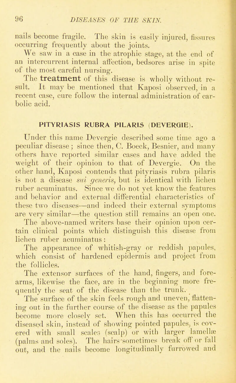 nails become fragile. The skin is easily injured, fissures occurring frequently about the joints. We saw in a case in the atropine stage, at the end of an intercurrent internal attection, bedsores arise in spite of the most careful nursing. The treatment of this disease is wholly without re- sult. It may be mentioned that Kaposi observed, in a recent case, cure follow the internal administration of car- bolic acid. PITYRIASIS RUBRA PILARIS (DEVERQIE). Under this name Devergie described some time ago a peculiar disease ; since then, C. Boeck, Besnier, and many others have reported similar cases and have added the weight of their opinion to that of Devergie. On the other hand, Kaposi contends that pityriasis rubra jiilaris is not a disease sui generis, but is identical with lichen ruber acumiuatus. Since we do not yet know the features and behavior and external difPerential characteristics of these two diseases—and indeed their external symptoms are very similar—rthe question still remains an open one. The above-named writers base their opinion upon cer- tain clinical points which distinguish this disease from lichen ruber acumiuatus: The appearance of whitish-gray or reddish pajmles, which consist of hardened epidermis and project from the follicles. The extensor surfaces of the hand, fingers, and fore- arms, likewise the face, are in the beginning more fre- quently the seat of the disease than the trunk. The surface of the skin feels rough and uneven, fiatten- ing out in the further course of the disease as the jiapules become more closely set. When this has occurred the diseased skin, instead of showing pointed papules, is cov- ered with small scaler, (scalp) or with larger lamellae (palms and soles). The hairs'sometimes break off or fall out, and the nails become longitudinally furrowed and