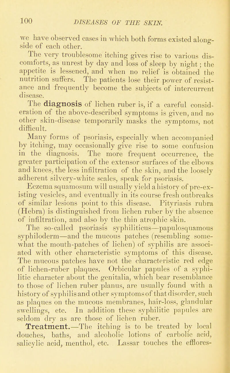 \ye have observed cases in which both forms existed along- side of each other. The very troublesome itching gives rise to various dis- comforts, as unrest by day and loss of sleep by night; the appetite is lessened, and when no relief is obtained the nutrition suffers. The patients lose their power of resist- ance and frequently become the subjects of intercurrent disease. The diagnosis of lichen ruber is, if a careful consid- eration of the above-described symptoms is given, and no other skin-disease temporarily masks the symptoms, not difficult. Many forms of psoriasis, especially when accompanied by itching, may occasionally give rise to some confusion in the diagnosis. Tiie more frequent occurrence, the greater participation of the extensor surfaces of the elbows and knees, the less infiltration of the skin, and the loosely adherent silvery-white scales, speak for psoriasis. Eczema squamosum will usually yield a history of pre-ex- isting vesicles, and eventually in its course fresh outbreaks of similar lesions point to this disease. Pityriasis rubra (Hebra) is distinguished from lichen ruber by the absence of infiltration, and also by the thin atrophic skin. The so-called psoriasis syphiliticus—papulosquamous syphiloderm—and the mucous patches (resembling some- what the mouth-patches of lichen) of syphilis are associ- ated with other characteristic symptoms of this disea.se. The mucous patches have not the characteristic red edge of lichen-ruber plaques. Orbicular ])apules of a syphi- litic character about the genitalia, which bear resemblance to those of lichen ruber planus, are usually found with a history of syphilisand other symptomsof that disorder, such as plaques on the mucous membranes, hair-loss, glandular swellings, etc. In addition these syphilitic papides are seldom dry as are those of lichen ruber. Treatment.—The itching is to be treated by local douches, baths, and alcoholic lotions of carbolic acid, salicylic acid, menthol, etc. Lassar touches the efflores-