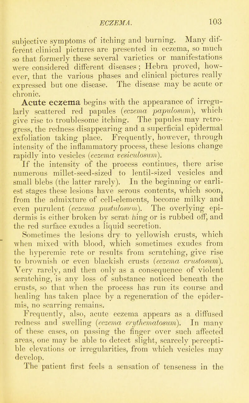 subjective symptoms of itching and burning. Many dif- ferent clinical pictures are presented in eczema, so mucli so that formerly these several varieties or manifestations were considered different diseases; Hebra proved, how- ever, that the various phases and clinical pictures really expressed but one disease. The disease may be acute or chronic. Acute ecijema begins with the appearance of irregu- larly scattered red papules {eczema papillosum), which give rise to troublesome itching. The papules may retro- gress, the redness disappearing and a superficial epidermal exfoliation taking place. Frequently, however, through intensity of the inflammatory process, these lesions change rapidly into vesicles {eczema vesicidosum). If the intensity of the process continues, there arise numerous millet-seed-sized to lentil-sized vesicles and small blebs (the latter rarely). In the beginning or earli- est stages these lesions have serous contents, which soon, from the admixture of cell-elements, become milky and even purulent {eczema pustulosvm). The overlying epi- dermis is either broken by sci'ati hing or is rubbed off, and the red surface exudes a liquid secretion. Sometimes the lesions dry to yellowish crusts, which when mixed with blood, which sometimes exudes from the hyperemic rete or results from scratching, give rise to brownish or even blackish crusts (eczema crustomm). Very rarely, and then only as a consequence of violent scratching, is any loss of substance noticed beneath the crusts, so that when the process has run its course and healing has taken place by a regeneration of the epider- mis, no scarring remains. Frequently, also, acute eczema appears as a diffused redness and swelling {eczema erythematosum). In many of these cases, on passing the finger over such affected areas, one may be able to detect slight, scarcely percepti- ble elevations or irregularities, from which vesicles may develop. The patient first feels a sensation of tenseness in the