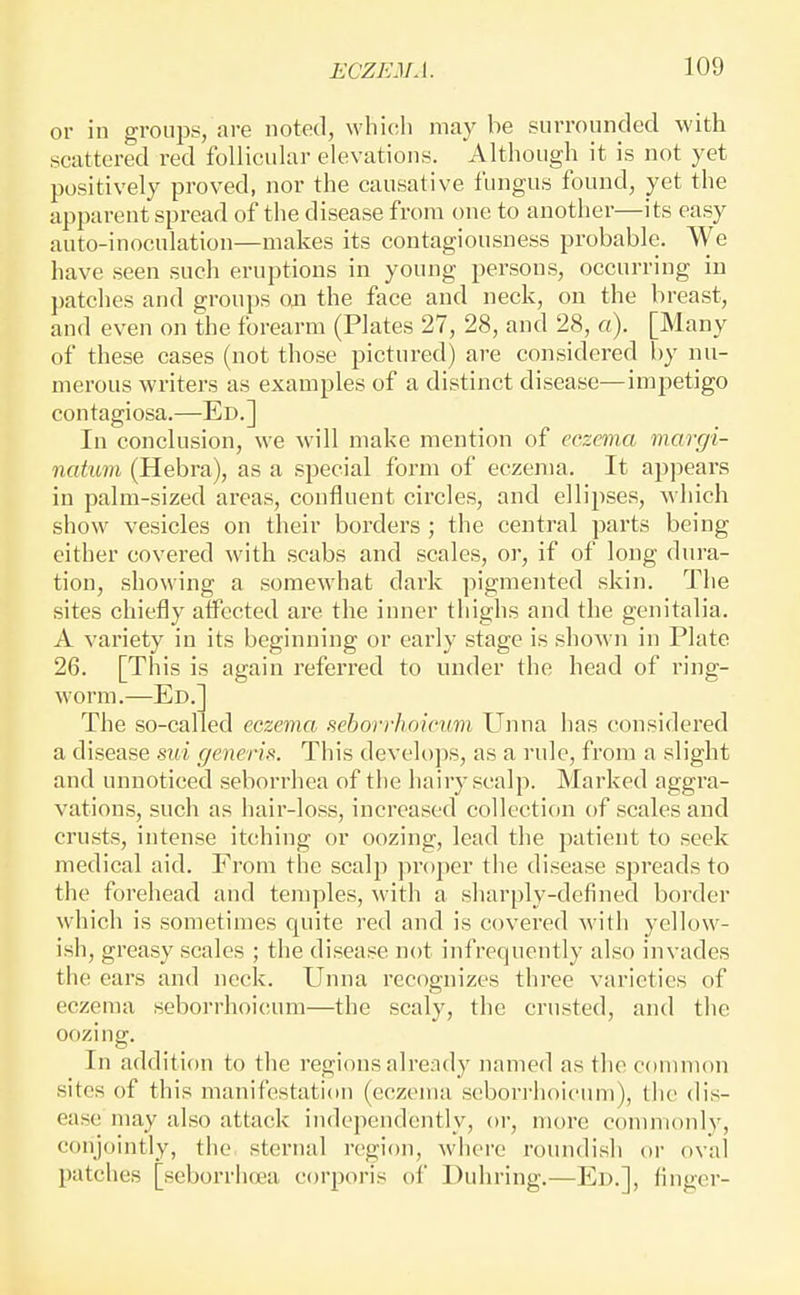 or in gronp.s, are noted, which may be surrounded with scattered red follicular elevations. Although it is not yet positively proved, nor the causative fungus found, yet the apparent spread of the disease from one to another—its easy auto-inoculation—makes its contagiousness probable. We have seen such eruptions in young persons, occurring in patches and groups on the face and neck, on the breast, and even on the forearm (Plates 27, 28, and 28, a). [Many of these cases (not those pictured) are considered by nu- merous writers as examples of a distinct disease—impetigo contagiosa.—Ed.] In conclusion, we will make mention of eczema margi- natum (Hebra), as a special form of eczema. It appears in palm-sized areas, confluent circles, and ellipses, which show vesicles on their borders ; the central parts being either covered with scabs and scales, or, if of long dura- tion, showing a somewhat dark pigmented skin. The sites chiefly affected are the inner thighs and the genitalia. A variety in its beginning or early stage is shown in Plate 26. [This is again referred to under the head of ring- worm.—Ed.] The so-called eczema seborrhoicum Unna has considered a disease sui generis. This develops, as a rule, from a slight and unnoticed seborrhea of the hairy scalp. Marked aggra- vations, such as hair-loss, increased collection of scales and crusts, intense itching or oozing, lead the patient to seek medical aid. From the scalp proper the disease spreads to the forehead and temples, with a sharply-defined border which is sometimes quite red and is covered with yellow- ish, greasy scales ; the disease not infrequently also invades the ears and neck. Unna recognizes thi-ee varieties of eczema seborrhoi(!um—the scaly, the crusted, and the oozing. In addition to the regions alrendy named as tlic common sites of this manifestation (eczema sebori-hoicimi), tlie dis- ease may also attack independently, or, more commonly, conjointly, the sternal region, where roundish or oval patches [seborrlujea corporis of Duhring.—Ed.], finger-