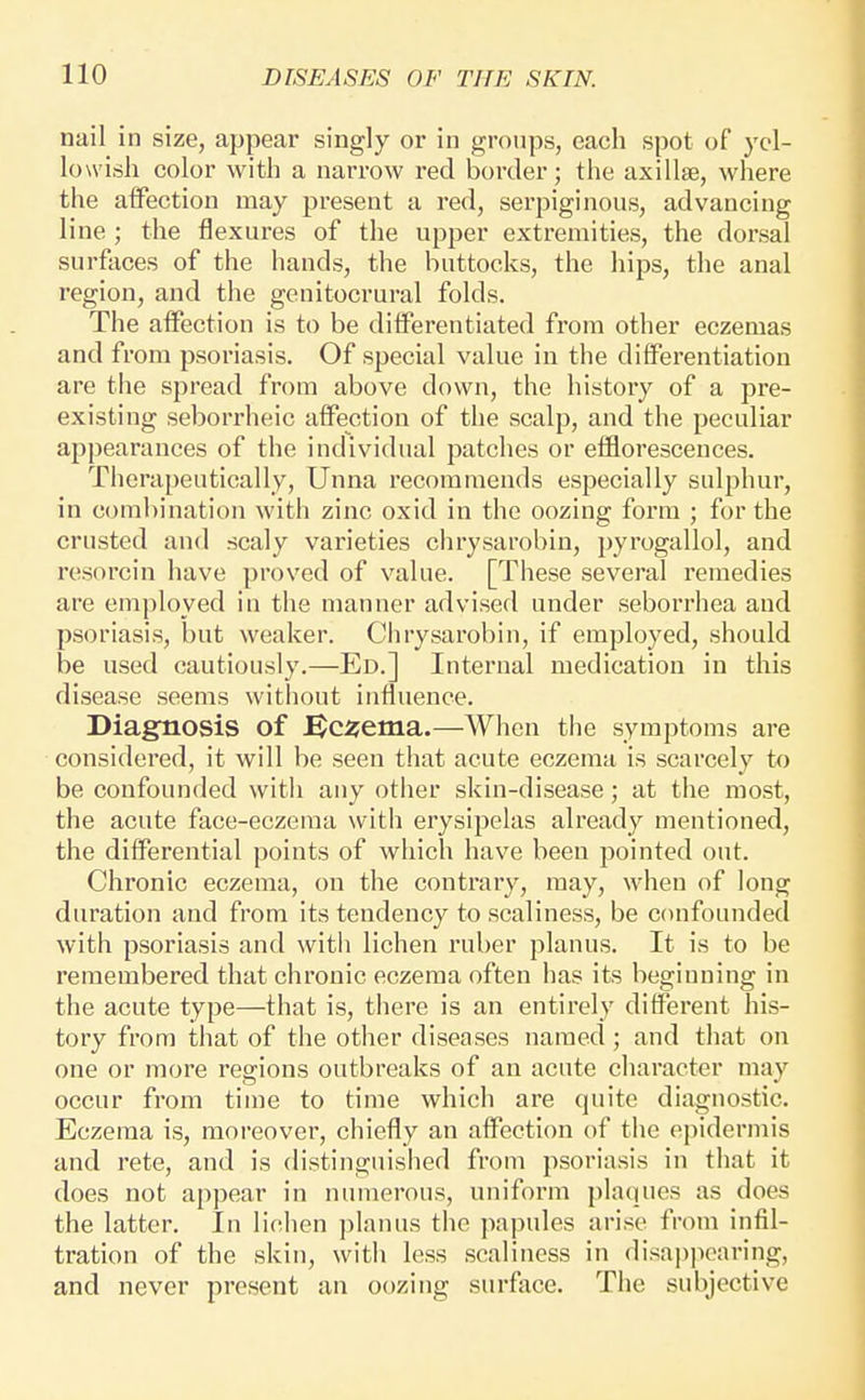 nail in size, appear singly or in groups, each spot of yel- lowish color with a narrow red border; the axillae, where the affection may present a red, serpiginous, advancing line ; the flexures of the upper extremities, the dorsal surfaces of the hands, the buttocks, the hips, the anal region, and the geuitocrural folds. The affection is to be differentiated from other eczemas and from psoriasis. Of special value in the differentiation are the spread from above down, the history of a pre- existing seborrheic affection of the scalp, and the peculiar ap])earances of the individual patches or efflorescences. Therapeutically, Unna recommends especially sulphur, in combination with zinc oxid in the oozing form ; for the crusted and scaly varieties chrysarobin, pyrogallol, and resorcin have proved of value. [These several remedies are employed in the manner advised under seborrhea and psoriasis, but weaker. Chrysarobin, if employed, should be used cautiously.—Ed.] Internal medication in this disease seems without influence. Diagnosis of ^c^ema.—When the symptoms are considered, it will be seen that acute eczema is scarcely to be confounded with any other skin-disease; at the most, the acute face-eczema with erysipelas already mentioned, the differential points of which have been pointed out. Chronic eczema, on the contrary, may, when of long duration and from its tendency to scaliness, be confounded with psoriasis and witii lichen ruber planus. It is to be remembered that chronic eczema often has its beginning in the acute type—that is, there is an entirely different his- tory from that of the other diseases named ; and that on one or more regions outbreaks of an acute cliaracter may occur from time to time which are quite diagnostic. Eczema is, moreover, chiefly an affection of the epidermis and rete, and is distinguished from psoriasis in that it does not appear in ninnerous, uniform plaques as does the latter. In lichen ])lanus the papules arise from infil- tration of the skin, with less scaliness in disappearing, and never present an oozing surface. The subjective