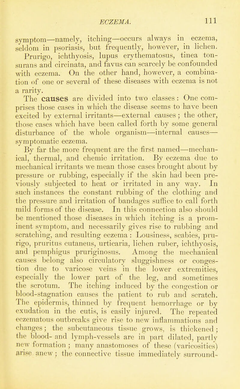 symptom—namely, itching—occurs always in eczema, seldom in psoriasis, but frequently, however, in lichen. Prurigo, ichthyosis, lupus erythematosus, tinea ton- surans and circinata, and favus can scarcely be confounded with eczema. On the other hand, however, a combina- tion of one or several of these diseases with eczema is not a rarity. The causes are divided into two classes: One com- prises those cases in which the disease seems to have been excited by external irritants—external causes; the other, those cases which have been called forth by some general disturbance of the whole organism—internal causes— symptomatic eczema. By far the more frequent are the first named—mechan- ical, thermal, and chemic irritation. By eczema due to mechanical irritants we mean those cases brought about by pressure or rubbing, especially if the skin had been pre- viously subjected to heat or irritated in any way. In such instances the constant rubbing of the clotliing and the pressure and irritation of bandages suffice to call forth mild forms of the disease. In this connection also should be mentioned those diseases in which itching is a prom- inent symptom, and necessarily gives rise to rubbing and scratching, and resulting eczema: Lousiness, scabies, pru- rigo, pruritus cutaneus, urticaria, lichen ruber, ichthyosis, and pemphigus pruriginosus. Among the mechanical causes belong also circulatory sluggishness or conges- tion due to varicose veins in the lower extremities, especially the lower part of the leg, and sometimes the scrotum. The itching induced by the congestion or blood-stagnation causes the patient to rub and scratch. The epidermis, thinned by frequent hemorrhage or by exudation in the cutis, is easily injured. The repeated eczcmatous outbreaks give rise to new inflammations and changes; the subcutaneous tissue grows, is thickened; the blood- and lymph-vessels are in part dilated, ]iartly new formation ; many anastomoses of these (varicosities) firise anew ; the connective tissue immediately surround-