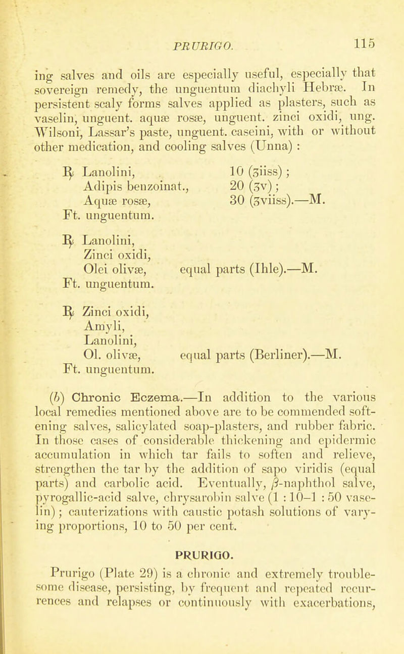 ing salves and oils are especially useful, especially that sovereign remedy, the unguentum diachyli HebrtE. In persistent scaly forms salves applied as plasters, such as vaselin, unguent, aquae roste, unguent, zinci oxidi, nng. Wilsoni, Lassar's paste, unguent, caseini, with or without other medication, and cooling salves (Unna) : I^i Lanolini, 10 (giiss) ; Adipis benzoinat., 20 (.^v) ; Aquae rosse, 30 (Sviiss).—M. Ft. unguentum. Lanolini, Zinci oxidi, Olei olivte, equal parts (Ihle).—M. Ft. unguentum. ^ Zinci oxidi, Amyli, Lanolini, 01. olivse, equal parts (Berliner).—M. Ft. unguentum. (6) Chronic Eczema.—In addition to the various local remedies mentioned above are to be commended soft- ening salves, salicylated soap-plasters, and rubber fabric. In those cases of considerable thickening and epidermic accumulation in which tar fails to soften and relieve, strengthen the tar by the addition of sapo viridis (equal parts) and carbolic acid. Eventually, /9-naphthol salve, pyrogallic-acid salve, chrysarobin salve (1 :10-1 : 50 vase- lin) ; cauterizations with caustic potash solutions of vary- ing proportions, 10 to 50 per cent, PRURIGO. Prurigo (Plate 29) is a chronic and extremely trouble- some disease, persisting, by frequent and repeated recur- rences and relapses or continuously with exacerbations,