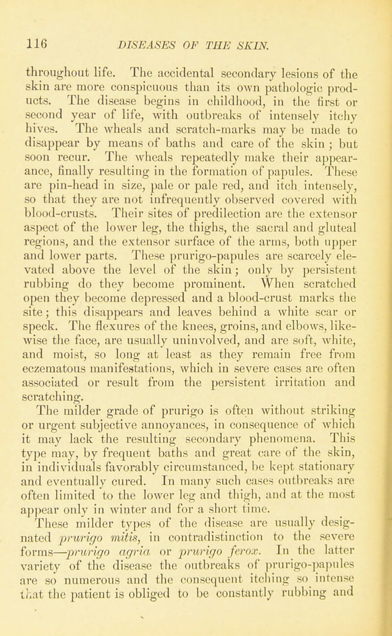 throughout life. The accidental secondary lesions of the skin are more conspicuous than its own pathologic prod- ucts. The disease begins in childhood, in the first or second year of life, with outbreaks of intensely itchy hives. The wheals and scratch-marks may be made to disappear by means of baths and care of the skin ; but soon recur. The wheals repeatedly make their appear- ance, finally resulting in the formation of papules. These are pin-head in size, pale or pale red, and itch intensely, so that they are not infrequently observed covered with blood-crusts. Their sites of predilection are the extensor aspect of the lower leg, the thighs, the sacral and gluteal regions, and the extensor surface of the arms, both upper and lower parts. These prurigo-papules are scarcely ele- vated above the level of the skin; only by persistent rubbing do they become prominent. When scratched open they become depressed and a blood-crust marks the site; this disappears and leaves behind a white scar or speck. The flexures of the knees, groins, and elbows, like- wise the face, are usually uninvolved, and are soft, white, and moist, so long at least as they remain free from eczematous manifestations, which in severe cases are often associated or result from the persistent iri'itation and scratching. The milder grade of prurigo is often without striking or urgent subjective annoyances, in consequence of which it may lack the resulting secondary phenomena. This type may, by frequent baths and great care of the skin, in individuals favorably circumstanced, be kept stationary and eventually cured. In many such cases outbreaks are often limited to the lower leg and thigh, and at tlie most appear only in winter and for a short time. These milder types of the disease are usually desig- nated 2:»-urigo mitis, in contradistinction to the severe forms—prurigo agria, or prurigo ferox. In the latter variety of tlie disease the outbreaks of ])rurigo-])a])ules are so numerous and the consequent itching so intense tl.at the patient is obliged to be constantly rubbing and