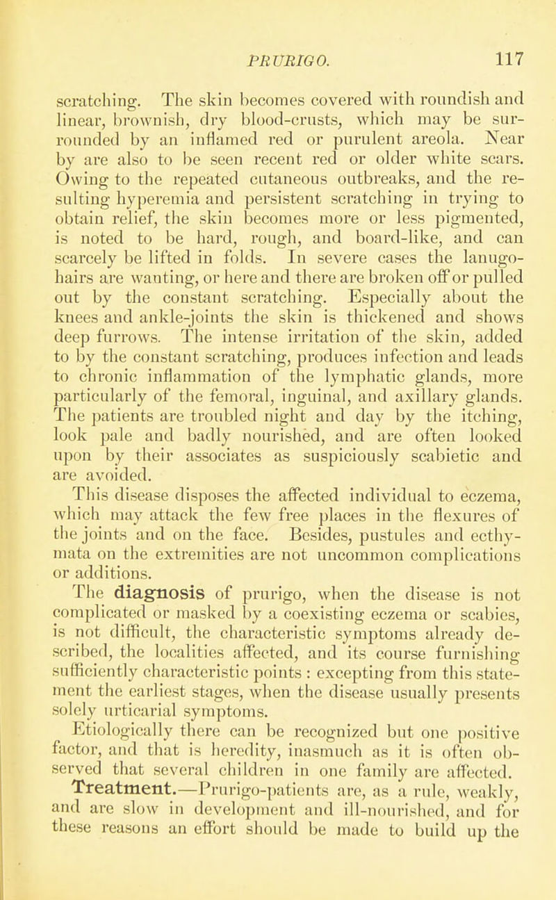 scratching. The skin becomes covered with roundish and linear, bi'owni.sh, dry blood-crusts, which may be sur- rounded by an inflamed red or purulent areola. Near by are also to be seen recent red or older white scars. Owing to the repeated cutaneous outbreaks, and the re- sulting hyperemia and persistent scratching in trying to obtain relief, the skin becomes more or less pigmented, is noted to be hard, rough, and board-like, and can scarcely be lifted in folds. In severe cases the lanugo- hairs are wanting, or here and there are broken off or pulled out by the constant scratching. Especially about the knees and ankle-joints the skin is thickened and shows deep furrows. The intense irritation of the skin, added to by the constant scratching, produces infection and leads to chronic inflammation of the lymphatic glands, more particularly of the femoral, inguinal, and axillary glands. The patients are troubled night and day by the itching, look pale and badly nourished, and are often looked upon by their associates as suspiciously scabietic and are avoided. This disease disposes the affected individual to eczema, which may attack the few free places in the flexures of the joints and on the face. Besides, pustules and ecthy- mata on the extremities are not uncommon complications or additions. The diagfnosis of prurigo, when the disease is not complicated or masked by a coexisting eczema or scabies, is not difficult, the characteristic symptoms already de- scribed, the localities affected, and its course furnishing sufficiently characteristic points : excepting from this state- ment the earliest stages, when the disease usually presents solely urticarial symptoms. Etiologically thei-e can be recognized but one positive factor, and that is heredity, inasmuch as it is often ob- served that several children in one family are affected. Treatment.—Prurigo-patients are, as a rule, weakly, and are slow in development and ill-nourished, and for these reasons an effort should be made to build up the