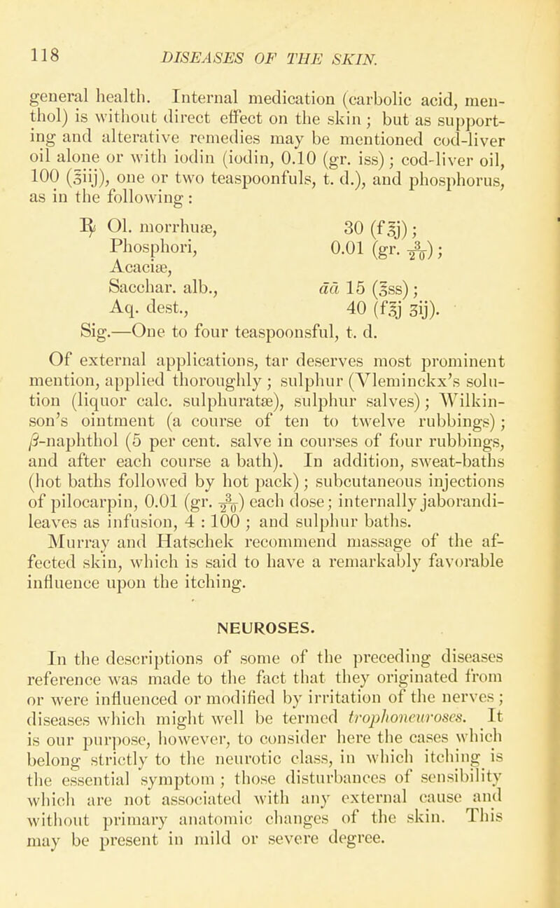 general health. Internal medication (carbolic acid, men- thol) is without direct effect on the skin ; but as support- ing and alterative remedies may be mentioned cod-liver oil alone or with iodin (iodin, 0.10 (gr. iss); cod-liver oil, 100 (siij), one or two teaspoonfuls, t. d.), and phosphorus, as in the following: ^ Ol. morrhuffi, 30 (f sj) ; Phosphori, 0.01 (gr. ; Acaciae, Sacchar. alb., ac<,15(5ss); Aq. dest., 40(f.lj3ij). Sig.—One to four teaspoonsful, t. d. Of external applications, tar deserves most prominent mention, applied thoroughly ; sulphur (Vleminckx's solu- tion (liquor calc. sulphuratse), suliihur salves); Wilkin- son's ointment (a course of ten to twelve rubbings); /9-naphthol (5 per cent, salve in courses of four rubbings, and after each course a bath). In addition, sw^eat-baths (hot baths followed by hot pack); subcutaneous injections of pilocarpin, 0.01 (gr. ^) each dose; internally jaborandi- leaves as infusion, 4 :100 ; and sulphur baths. Murray and Hatschek recommend massage of the af- fected skin, which is said to have a remarkably favorable influence upon the itching. NEUROSES. In the descriptions of some of the preceding diseases reference was made to the fiict that they originated from or were influenced or modified by irritation of the nerves ; diseases which might well be termed trophoneuroses. It is our purpose, however, to consider here the cases which belong strictly to the neurotic class, in whicli itcliing^ is the essential symptom ; those disturbances of sensibib'ty wliich are not associated with any external cause and without primary anatomic changes of the skin. This may be present in mild or severe degree.