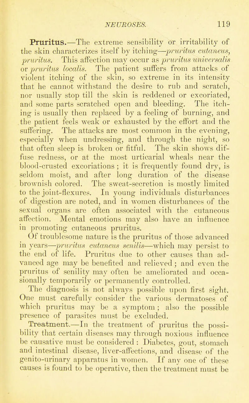 Pruritus.—The extreme sensibility or irritability of the skin characterizes itself by itching—pruritus cutaneus, pruritus. This affection may occur as pruritus universalis or pruritus loccdis. The patient suffers from attacks of violent itching of the skin, so extreme in its intensity that he cannot withstand the desire to rub and scratch, nor usually stop till the skin is reddened or excoriated, and some parts scratched open and bleeding. The itch- ing is usually then replaced by a feeling of burning, and the patient feels weak or exhausted by the effort and the suffering. The attacks are most common in the evening, especially when undressing, and through the night, so that often sleep is broken or fitful. The skin shows dif- fuse redness, or at the most urticarial wheals near the blood-crusted excoriations ; it is frequently found dry, is seldom moist, and after long duration of the disease brownish colored. The sweat-secretion is mostly limited to the joint-flexures. In young individuals disturbances of digestion are noted, and in women disturbances of the sexual organs are often associated with the cutaneous affection. Mental emotions may also have an influence in promoting cutaneous pruritus. Of troublesome nature is the pruritus of those advanced in years—piruritm cutaneus senilis—which may persist to the end of life. Pruritus due to other causes than ad- vanced age may be benefited and relieved; and even the pruritus of senility may often be ameliorated and occa- sionally temporarily or permanently controlled. The diagnosis is not always possible upon first sight. One must carefully consider the various dermatoses of which pruritus may be a symptom ; also the possible presence of parasites must be excluded. Treatment.—In the treatment of pruritus the possi- bility that certain diseases may through noxious influence be causative must be considered : Diabetes, gout, stomacli and intestinal disease, liver-affections, and disease of the genito-urinary apparatus in women. If any one of these causes is found to be operative, then the treatment must be