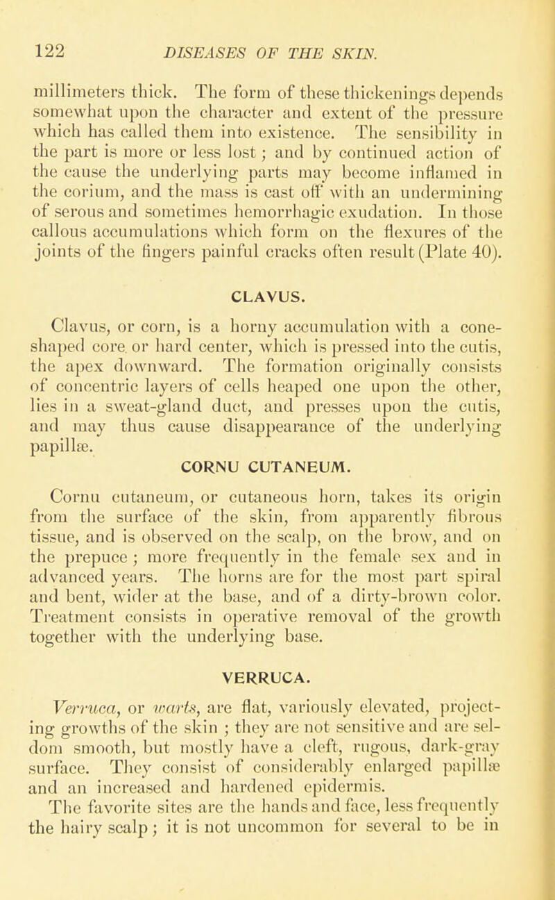 millimeters thick. The form of these thickenings depends somewhat upon the character and extent of the pressure which has called them into existence. The sensibility in the part is more or less lost; and by continued action of the cause the underlying parts may become inflamed in the corium, and the mass is cast otf with an undermining of serous and sometimes hemorrhagic exudation. In those callous accumulations which form on the flexures of the joints of the lingers painful cracks often result (Plate 40). CLAVUS. Clavus, or corn, is a horny accumulation with a cone- shaped core or hard center, Avhich is pressed into the cutis, the apex downward. The formation originally consists of concentric layers of cells heaped one upon the other, lies in a sweat-gland duct, and presses upon the cutis, and may thus cause disappearance of the underlying papillae. CORNU CUTANEUM. Cornu cutaneum, or cutaneous horn, takes its origin from the surface of the skin, from apparently fibrous tissue, and is observed on the scalp, on the brow, and on the prepuce ; more frequently in the female sex and in advanced years. The horns are for the most part spiral and bent, wider at the base, and of a dirty-brown color. Treatment consists in operative removal of the growth together with the underlying base. VERRUCA. Vermca, or vmrts, are flat, variously elevated, project- ing growths of the skin ; they are not sensitive and are sel- dom smooth, but mostly have a cleft, rugous, dark-gray surface. They consist of considerably enlarged papillsB and an increased and hardened epidermis. The favorite sites are the hands and face, less frequently the hairy scalp; it is not uncommon for several to be in