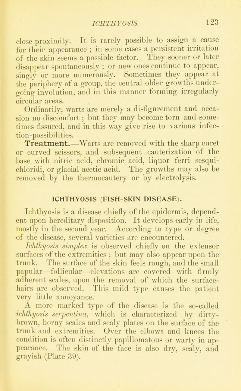 close proximity. It is rarely possible to assign a cause for their appearance ; in some cases a persistent irritation of the skin seems a possible factor. They sooner or later disappear spontaneously ; or new ones continue to appear, singly or more numerously. Sometimes they appear at the periphery of a group, the central older growths under- going involution, and in this manner forming irregularly circular areas. Ordinarily, warts are merely a disfigurement and occa- sion no discomfort; but they may become torn and some- times fissured, and in this way give rise to various infec- tion-possibilities. Treatment.—Warts are removed with the sharp curet or curved scissors, and subsequent cauterization of the base with nitric acid, chromic acid, liquor ferri sesqui- chloridi, or glacial acetic acid. The growths may also be removed by the thermocautery or by electrolysis. ICHTHYOSIS (FISH=SK1N DISEASE). Ichthyosis is a disease chiefly of the epidermis, depend- ent upon hereditary disposition. It develops early in life, mostly in the second year. According to type or degree of the disease, several varieties ai'e encountered. Ichthyosis simplex is observed chiefly on the extensor surfaces of the extremities ; but may also appear upon the trunk. The sui'face of the skin feels rough, and the small papular—follicular—elevations are covered with firmly adherent scales, upon the removal of which the surface- hairs are observed. This mild type causes the patient very little annoyance. A more marked type of the disease is the so-called ichthyosis serpentiria, wliich is characterized by dirty- brown, horny scales and scaly plates on the surface of the trunk and extremities. Over the elbows and knees the condition is often distinctly papillomatous or warty in ap- pearance. The skin of the face is also dry, scaly, and grayish (Plate 39).