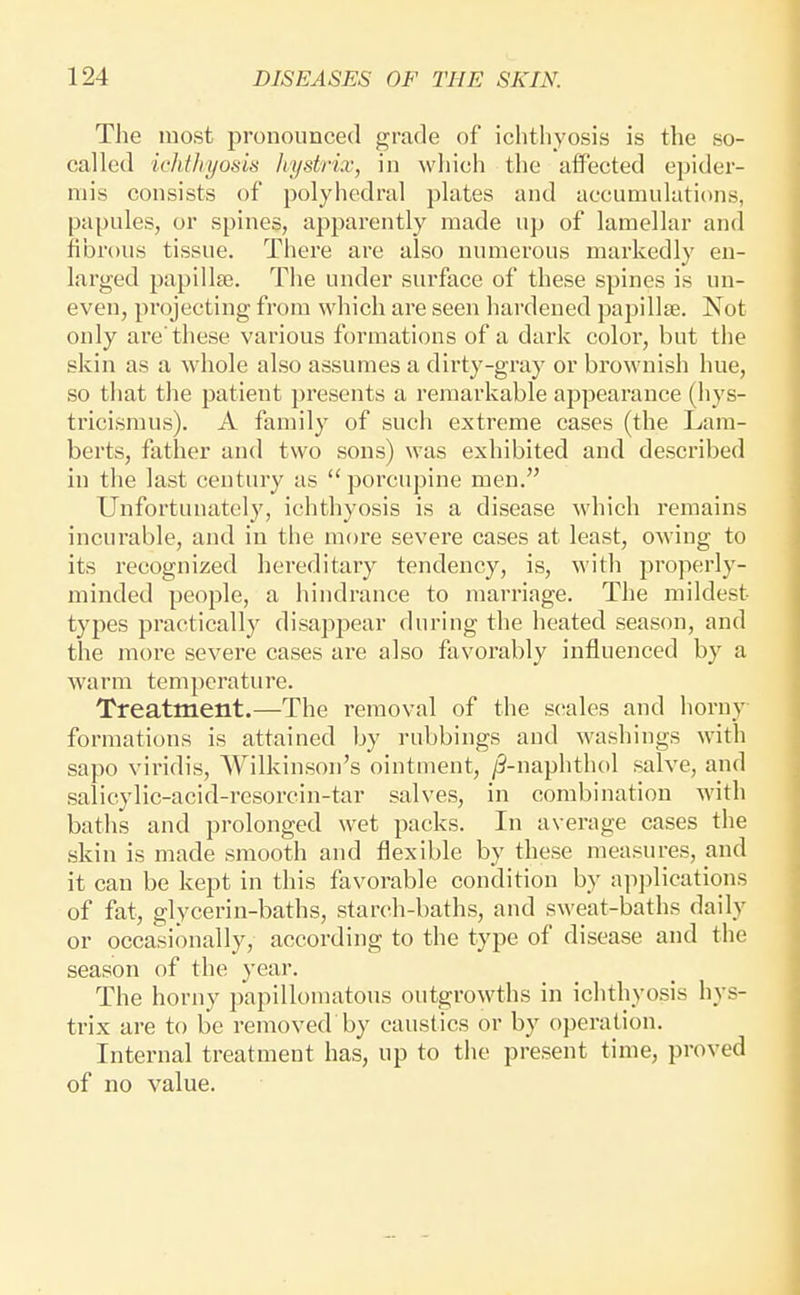 The most pronounced grade of ichthyosis is the so- called ichtJiyosis Jiystrix, in which the affected epider- mis consists of polyhedral plates and accumulations, papules, or spines, apparently made up of lamellar and fibrous tissue. There are also numerous markedly en- larged papillte. The under surface of these spines is un- even, projecting from which are seen hardened papillae. Not only are'these various formations of a dark coloi, but the skin as a whole also assumes a dirty-gray or brownish hue, so that the patient ])resents a remarkable appearance (iiys- tricismus). A family of such extreme cases (the Lam- berts, father and two sons) was exhibited and described in the last century as  porcupine men. Unfortunately, ichthyosis is a disease which remains incurable, and in the more severe cases at least, owing to its recognized hereditary tendency, is, with properly- minded people, a hindrance to marriage. The mildest types practically disappear during the heated season, and the more severe cases are also favorably influenced by a warm temperature. Treatment.—The removal of the s(!ales and horny formations is attained by rubbings and washings with sapo viridis, Wilkinson's ointment, /5-naphtlu)l salve, and salicylic-acid-resorcin-tar salves, in combination with baths and prolonged wet packs. In average cases the skin is made smooth and flexible by these measures, and it can be kept in this favorable condition by ap])lications of fat, glycerin-baths, starch-baths, and sweat-baths daily or occasionally, according to the type of disease and the season of the year. The horny papillomatous outgrowths in ichthyosis hys- trix are to be removed by caustics or by operation. Internal treatment has, up to the present time, proved of no value.
