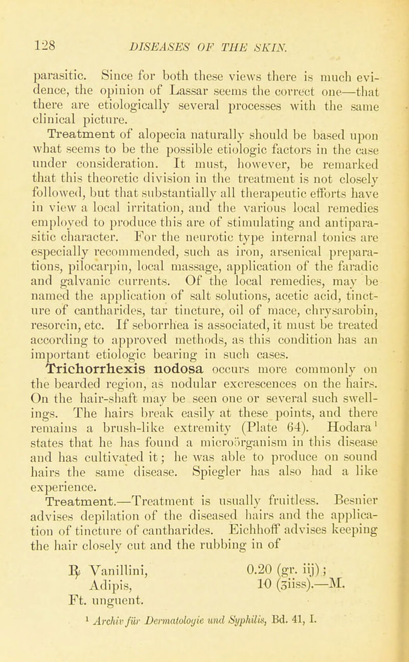 parasitic. Since for both these views tliere is much evi- dence, the opinion of Lassar seems the correct one—that there are etiologically several processes with the same clinical picture. Treatment of alopecia naturally should be based upon what seems to be the possible etiologic factors in the case under consideration. It must, however, be remarked that this theoretic division in the treatment is not closely followed, but that substantially all therapeutic efforts have in view a local ii'ritation, and the various local remedies employed to produce this are of stimulating and antipara- sitic character. For the neurotic type internal tonics are especially recommended, such as iron, arsenical prepara- tions, pilocarpin, local massage, application of the faradic and galvanic currents. Of the local remedies, may be named the application of salt solutions, acetic acid, tinct- ure of cantharides, tar tincture, oil of mace, chrysarobin, resorcin, etc. If seborrhea is associated, it must be treated according to approved methods, as this condition has an important etiologic bearing in such cases. Trichorrhexis nodosa occurs more commonly on the bearded region, as nodular excrescences on the hairs. On the hair-shaft may be seen one or several such swell- ings. The hairs break easily at these points, and there remains a brush-like extremity (Plate 64). Hodara' states that he has found a microiu'ganism in this disease and has cultivated it; he was able to produce on sound hairs the same disease. Spiegler has also had a like experience. Treatment.—Treatment is usually fruitless. Besnier advises depilation of the diseased liairs and the apjilicn- tion of tincture of cantharides. EichhoflP advises keeping the hair closely cut and the rubbing in of Vanillini, 0.20 (gr. iij); Adipis, 10 (Siiss).—M. Ft. unguent. ^ Archivfur Deimaioloyie unci Syphilk, Bd. 41, I.