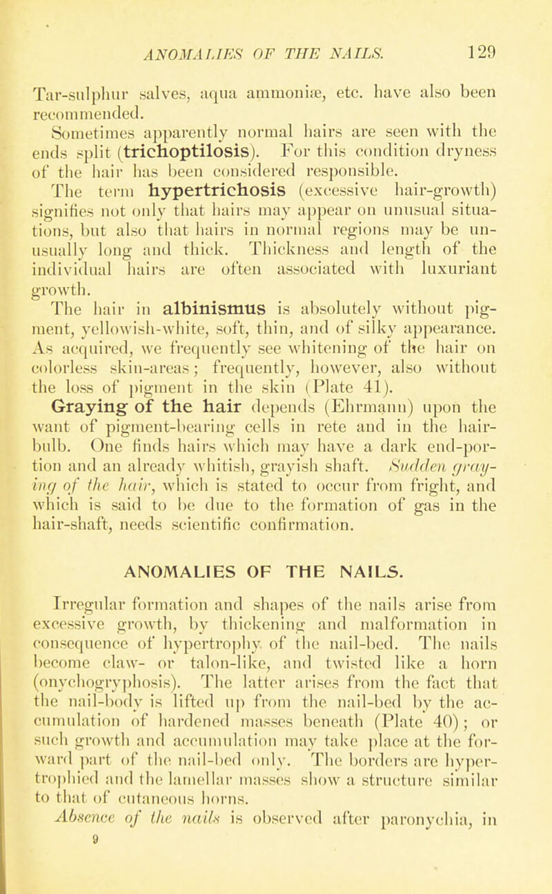 Tar-siilpluir salves, aqua ammoniie, etc. have also been reconiniended. Sometimes apparently normal hairs are seen with the ends split (trichoptilosis). For this condition dryness of the hair has been considered responsible. The term hypertricliosis (excessive hair-growth) signities not only that hairs may appear on unusual situa- tions, but also that hairs in normal regions may be un- usually long and thick. Thickness and length of the individual hairs are often associated with luxuriant growth. The hair in albinismus is absolutely without pig- ment, yellowish-white, soft, thin, and of silky appearance. As acquired, we frequently see whitening of the hair on colorless skin-areas; frequently, however, also without the loss of ])igment in the skin (Plate 41). Graying of the hair depends (Ehrmann) upon the want of pigment-bearing cells in I'ete and in the hair- bulb. One finds hairs which may have a dark end-por- tion and an already whitish, grayish shaft. Sudden gi'ny- ing of the Judy, which is stated to occur from fright, and which is said to be due to the formation of gas in the hair-shaft, needs scientific confirmation. ANOMALIES OF THE NAILS. Irregular formation and shapes of the nails arise from excessive growth, by thickening and malformation in consequence of hypertrophy of the nail-bed. The nails l)ecome claw- or talon-like, and twisted like a horn (onychogryphosis). The latter arises from the fact that the nail-body is lifted u]) from the nail-bed by the ac- cumulation of hardened masses beneath (Plate 40); or such growth and accumulation may take ])lace at the for- ward part of the nail-bed only. The borders are liyper- trophied and the lamellar masses show a structure similar to that of cutaneous horns. Absence of the nailn is observed after paronychia, in 9