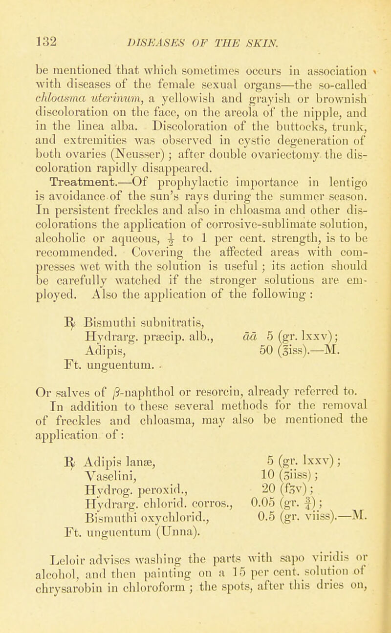 be mentioned that which soinetiraes occurs in association with diseases of the female sexual organs—the so-called chloasma uterinum, a yellowish and grayish or brownish discoloration on the face, on the areola of the nipple, and in the linea alba. Discoloration of the buttocks, trunk, and extremities was observed in cystic degeneration of botii ovaries (Neusser); after double ovariectomy the dis- coloration rapidly disappeared. Treatment.—Of prophylactic importance in lentigo is avoidance of the sun's rays during the summer season. In persistent freckles and also in chloasma and other dis- colorations the application of corrosive-sublimate solution, alcoholic or aqueous, ^ io 1 per cent, strength, is to be recommended. Covering the affected areas with com- presses wet with the solution is useful ; its action should be carefully watched if the stronger solutions are em- ployed. Also the application of the following : ^ Bismuthi subnitratis, Hydrarg. prascip. alb., dd 5 (gr. Ixxv); Adipis, 50 (giss).—M. Ft. unguentum. . Or salves of /9-naphthol or resorcin, already referred to. In addition to these several methods for the removal of freckles and chloasma, may also be mentioned the application of: ^ Adipis lanse, 5 (gr. Ixxv) ; Vaselini, 10 (siiss); Hydrog. peroxid., 20 (f^v); Hydrarg. chlorid. corros., 0.05 (gr. f); Bismuthi oxychlorid., 0.5 (gr. viiss).—M. Ft. unguentum (Unna). Leloir advises washing the parts with sapo viridis or alcohol, and then painting on a 15 percent, solution of chrysarobin in chloroform ; the spots, after this dries on,