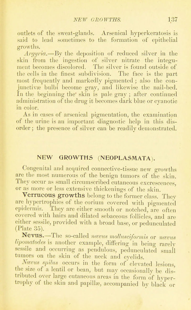 outlets of the sweat-glands. Arsenical hyperkeratosis is said to lead sometimes to the formation of ej)ithelial growths. Argi/ria.—By the deposition of reduced silver in the skin from the ingestion of silver nitrate the integu- ment becomes discolored. The silver is found outside of the cells in the finest subdivision. The face is the part most frequently and markedly pigmented ; also the con- junctivae bulbi become gray, and likewise the nail-bed. In the beginning the' skin is pale gray ; after continued administration of the drug it becomes dark blue or cyanotic in color. As in cases of arsenical pigmentation, the examination of the urine is an important diagnostic help in this dis- order; the presence of silver can be readily demonstrated. NEW GROWTHS (NEOPLASMATA). Congenital and acquired connective-tissue new growths are the most numerous of the benign tumors of the skin. They occur as small circumscribed cutaneous excrescences, or as more or less extensive thickenings of the skin. Verrucous growths belong to the former class. They are hypertrophies of the corium covered with pigmented epidermis. They are either smooth or notched, are often covered with hairs and dilated sebaceous follicles, and are either sessile, provided with a broad base, or pedunculated (Plate 35). Nevus.—The so-called lutunts moUiiscifonnis or ncevus lipomatodes is another example, differing in beino- rarely sessile and occurring as pendulous, pedunculated smail tumors on the skin of the neck and eyelids. Nterus spilm occurs in the form of elevated lesions the size of a lentil or bean, but may occasionally be dis- tributed over large cutaneous areas in the form of hyper- trophy of the skin and papilhc, accompanied by black or