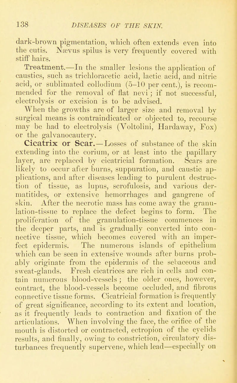 dark-brown pigmentation, which often extends even into the cutis. Njevus spilus is very frequently covered with stiif hairs. Treatment.—In the smaller lesions the application of caustics, such as trichloracetic acid, lactic acid, and nitric acid, or sublimated collodium (5-10 per cent.), is recom- mended for the removal of flat nevi ; if not successful, electrolysis or excision is to be advised. When the growths are of larger size and removal by surgical means is contraindicated or objected to, recourse may be had to electrolysis (Voltolini, Hardaway, Fox) or the galvanocautery. Cicatrix or Scar.—Losses of substance of the skin extending into the corium, or at least into the papillary layer, are replaced by cicatricial formation. Scars are likely to occur afier burns, suppuration, and caustic ap- plications, and after diseases leading to purulent destruc- tion of tissue, as lupus, scrofulosis, and various der- matitides, or extensive hemorrhages and gangrene of skin. After the necrotic mass has come away the granu- lation-tissue to replace the defect begins to form. The proliferation of the granulation-tissue commences in the deeper parts, and is gradually converted into con- nective tissue, which becomes covered with an imper- fect epidermis. The numerous islands of epithelium which can be seen in extensive wounds after burns prob- ably originate from the epidermis of the sebaceous and sweat-glands. Fresh cicatrices are rich in cells and con- tain numerous blood-vessels ; the older ones, however, contract, the blood-vessels become occluded, and fibrous connective tissue forms. Cicatricial formation is frequently of great significance, according to its extent and location, as it frequently leads to contraction and fixation of the articulations. When involving the face, the orifice of the mouth is distorted or contracted, ectropion of the eyelids results, and finally, owing to constriction, circulatory dis- turbances fi-equently supervene, which lead—especially on