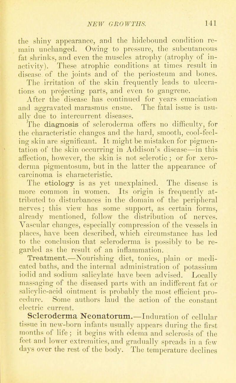 tlie shiny appearance, and the hidebound condition re- main unchanged. Owing to pressure, the subcutaneous fat shrinks, and even the muscles atropliy (atrophy of in- activity). These atrophic conditions at times result in disease of the joints and of the periosteum and bones. The irritation of the skin frequently leads to ulcera- tions on jtrojecting parts, and even to gangrene. After the disease has continued for years emaciation and aggravated marasmus ensue. The fatal issue is usu- ally due to intercurrent diseases. The diagnosis of scleroderma offers no difficulty, for the characteristic changes and the hard, smooth, cool-feel- ing skin are significant. It might be mistaken for pigmen- tation of the skin occurring in Addison's disease—in this atfection, however, the skin is not sclerotic; or for xero- derma pigmentosum, but in the latter the appearance of carcinoma is characteristic. The etiology is as yet unexplained. The disease is more common in women. Its origin is frequently at- tributed to disturbances in the domain of the peripheral nerves; this view has some support, as certain forms, already mentioned, follow the distribution of nerves. Vascular changes, especially compression of the vessels in places, have been described, which circumstance has led to the conclusion that scleroderma is possibly to be re- garded as the result of an inflammation. Treatment.—Nourishing diet, tonics, plain or medi- cated baths, and the internal administration of potassium iodid and sodium salicylate have been advised. Locally massaging of the diseased parts with an indifferent fat or salicylic-acid ointment is ])robably the most efficient ])ro- cedure. Some authors laud the action of tlie constant electric current. Scleroderma Neonatomm.—Induration of cellular tissue in new-born infants usually appears during the first months of life; it begins with edeuia and sclerosis of the feet and lower extremities, and gradually spreads in a few days over the rest of the body. The temperature declines