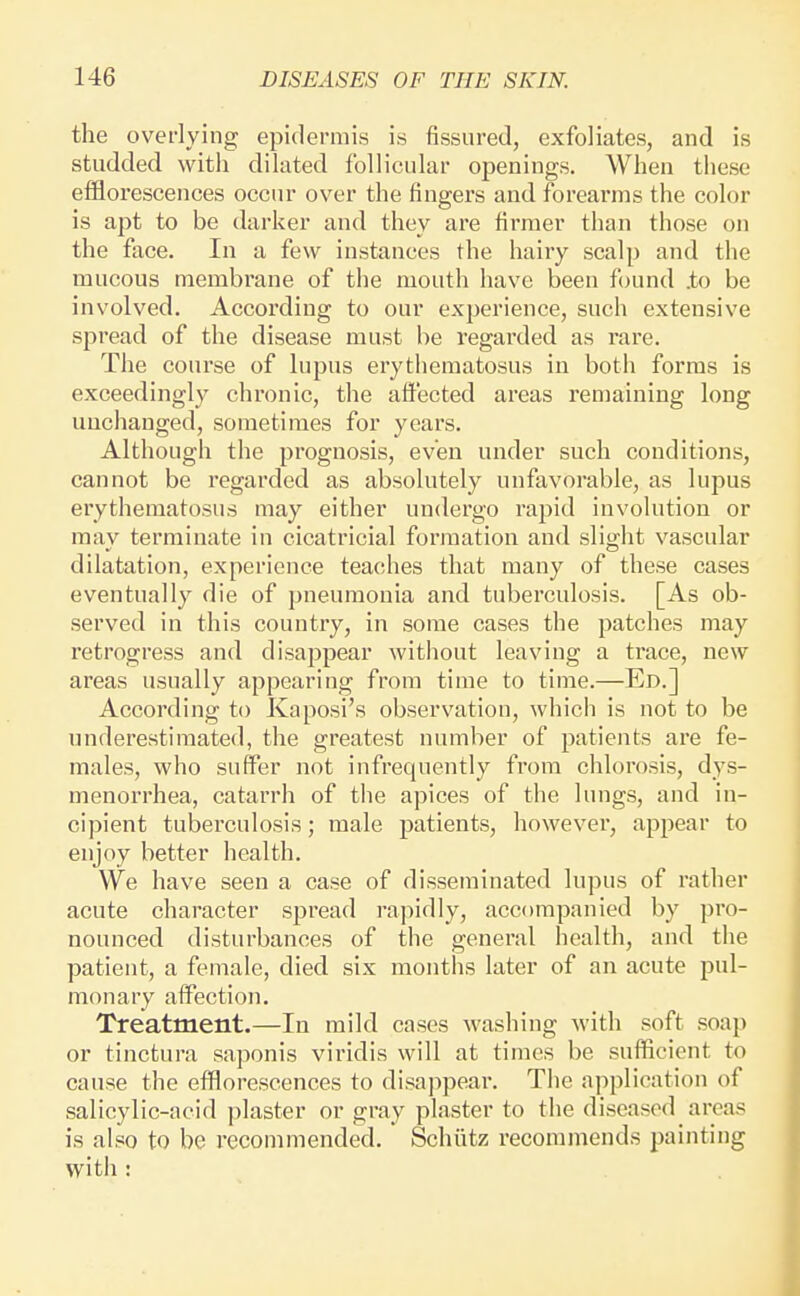 the ovet'lying epidermis is fissured, exfoliates, and is studded with dilated follicular openings. When these efflorescences occur over the fingers and forearms the color is apt to be darker and they are firmer than those on the face. In a few instances the hairy scalp and the mucous membrane of the mouth have been found to be involved. According to our experience, such extensive spread of the disease must be regarded as rare. The course of lupus erythematosus in both forms is exceedingly chronic, the affected areas remaining long unchanged, sometimes for years. Although the prognosis, even under such conditions, cannot be regarded as absolutely unfavorable, as lupus erythematosus may either undergo rapid involution or may terminate in cicatricial formation and slight vascular dilatation, experience teaches that many of these cases eventually die of pneumonia and tuberculosis. [As ob- served in this country, in some cases the patches may retrogress and disappear without leaving a trace, new areas usually appearing from time to time.—Ed.] According to Kaposi's observation, which is not to be underestimated, the greatest number of patients are fe- males, who suffer not infrequently from chlorosis, dys- menorrhea, catarrh of the apices of the lungs, and in- cipient tuberculosis; male patients, however, appear to enjoy better health. We have seen a case of disseminated lupus of rather acute character spread rapidly, accompanied by pro- nounced disturbances of the general health, and the patient, a female, died six months later of an acute pul- monary affection. Treatment.—In mild cases washing with soft soap or tinctura saponis viridis will at times be sufficient to cause the efflorescences to disajipear. The application of salicylic-acid ])laster or gray plaster to the diseased areas is also to be recommended. Schiitz recommends painting with :