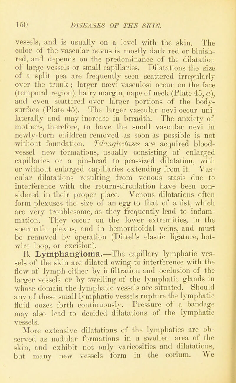 vessels, and is usually on a level with the skin. The color of the vascular nevus is luostly dark red or bluish- red, and depends on the predominance of the dilatation of large vessels or small capillaries. Dilatations the size of a split pea are frequently seen scattered irregularly over the truidc ; larger ntevi vasculosi occur on the face (temporal region), hairy margin, nape of neck (Plate 45, a), and even scattered over larger portions of the body- surface (Plate 45). The lai'ger vascular nevi occur uni- laterally and may inci-ease in breadth. The anxiety of mothers, therefore, to have the small vascular nevi in newly-born children removed as soon as possible is not without foundation. Telangiectases are acquired blood- vessel new formations, usually consisting of enlai'ged capillaries or a pin-head to pea-sized dilatation, with or without enlarged capillaries extending from it. Vas- cular dilatations i-esulting from venous stasis due to interference with the return-circulation have been con- sidered in their proper place. Venous dilatations often form plexuses the size of an egg to that of a fist, which are very troublesome, as they frequently lead to inflam- mation. They occur on the lower extremities, in the spermatic plexus, and in hemorrhoidal veins, and must be removed by operation (Dittel's elastic ligature, hot- wire loop, or excision). B. I/ymphangioma.—The capillary lympliatic ves- sels of tlie skin are dilated owing to interference with the flow of lymph either by infiltration and occlusion of the larger vessels or by swelling of the lymphatic glands in whose domain the lymphatic vessels are situated. Should any of these small lympliatic vessels rupture the lymphatic fluid oozes forth continuously. Pressure of a bandage may also lead to decided dilatations of the lymphatic vessels. More extensive dilatations of the lymphatics are^ ob- served as nodular formations in a swollen area of the skin, and exhibit not only varicosities and dilatations, but many new vessels form in the corium. We