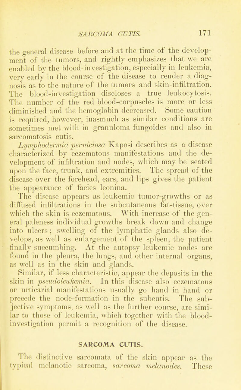 the general disease before and at the time of the develop- ment of the tumors, and rightly emphasizes that we are enabled by the blood-investigation, especially in leukemia, very early in the course of the disease to render a diag- nosis as to the nature of the tumors and skin-infiltration. The blood-investigation discloses a true leukocytosis. The number of the red blood-corpuscles is more or less diminished and the hemoglobin decreased. Some caution is required, however, inasmuch as similar conditions are sometimes met with in granuloma fungoides and also in sarcomatosis cutis. Lymphodennia perniciosa Kaposi describes as a disease characterized by eczematous manifestations and the de- velopment of infiltration and nodes, which may be seated upon the face, trunk, and extremities. The spread of the disease over the forehead, ears, and lips gives the patient the appearance of facies leonina. Tiie disease appears as leukemic tumor-growths or as diffused infiltrations in the subcutaneous fat-tissue, over which the skin is eczematous. With increase of the gen- eral paleness individual growths break down and change into ulcers ; swelling of the lymphatic glands also de- velo]:)S, as well as enlargement of the spleen, the patient finally succumbing. At the autopsy leukemic nodes are found in the pleura, the lungs, and other internal organs, as well as in the skin and glands. Similar, if less characteristic, ajjpear the deposits in the skin in pseudoleukemia. In this disease also eczematous or ui'ticarial manifestations usually go hand in hand or ])recede the node-formation in the subcutis. The sub- jective symptoms, as well as the further course, are simi- lar to those of leukemia, whicth together with the blood- investigation permit a recognition of the disease. SARCOMA CUTIS. The distinctive sarcomata of the skin appear as the typical melanotic sarcoma, mrcoma melanodes. Tliese