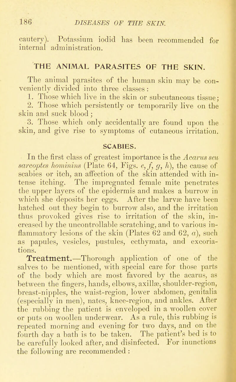 cautery). Potassium iodic! has been recommended for internal administration. THE ANIMAL PARASITES OF THE SKIN. The animal parasites of the human skin may be con- veniently divided into three classes: 1. Those which live in the skin or subcutaneous tissue; 2. Those which persistently or temporarily live on the skin and suck blood ; 3. Those which only accidentally are found upon the skin, and give rise to symptoms of cutaneous irritation. SCABIES. In the first class of greatest importance is the Aearus seu sarcoptes hominiiis (Plate 64, Figs. e,f, g, h), the cause of scabies or itch, an affection of the skin attended with in- tense itching. The impregnated female mite penetrates the upper layers of the epidermis and makes a burrow in which she deposits her eggs. After the larvse have been hatched out they begin to buri'ow also, and the irritation thus provoked gives rise to irritation of the skin, in- creased by the uncontrollable scratching, and to various in- flammatory lesions of the skin (Plates 62 and 62, a), such as papules, vesicles, pustules, ecthymata, and excoria- tions. Treatment.—Thorough application of one of the salves to be mentioned, with special care for those parts of the body which are most favored by the acarus, as between the fingers, hands, elbows, axillse, shoulder-region, breast-ni[)ples, the waist-region, lower abdomen, genitalia (especially in men), nates, knee-region, and ankles. After the rubbing the patient is enveloped in a woollen cover or puts on woollen underwear. As a rule, this rubbing is repeated morning and evening for two days, and on the fourth day a bath is to be taken. The patient's bod is to be carefully looked after, and disinfected. For inunctions the following are recommended :