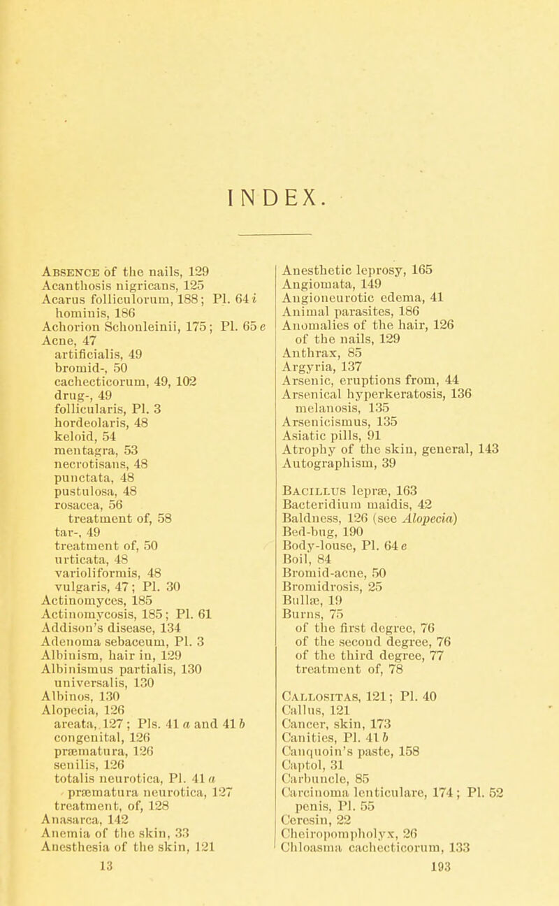 INDEX. Absence of the nails, 129 Acanthosis nigricans, 125 Acarus folliculoriim, 188; PI. 64 i liomiuis, 186 Achorion Schonleinii, 175; PI. 65 e Acne, 47 aitificialis, 49 bromid-, .50 caehecticorum, 49, 102 drug-, 49 follicularis, PI. 3 hordeohiris, 48 keloid, 54 mentagra, 53 necrotisans, 48 punctata, 48 pustulosa, 48 rosacea, 56 treatment of, 58 tar-, 49 treatment of, 50 urticata, 48 varioliformis, 48 vulgaris, 47; PI. 30 Actinomyces, 185 Actinomycosis, 185; PI. 61 Addison's disease, 134 Adenoma sebaceum, PI. 3 Albinism, hair in, 129 Albinismus partialis, 130 universalis, 130 Albinos, 130 Alopecia, 126 areata, 127 ; Pis. 41a and 416 congenital, 126 prrematura, 126 senilis, 126 totalis neurotica, PI. 41« prajmatura neurotica, 127 treatment, of, 128 Anasarca, 142 Anemia of the skin, 33 Anesthesia of the skin, 121 Anesthetic leprosy, 165 Angiomata, 149 Angioneurotic edema, 41 Animal parasites, 186 Anomalies of the hair, 126 of the nails, 129 Anthrax, 85 Argyria, 137 Arsenic, eruptions from, 44 Arsenical hyperkeratosis, 136 melanosis, 135 Arsenicismus, 135 Asiatic pills, 91 Atrophy of the skin, general, 143 Autographism, 39 Bacillus leprfe, 163 Bacteridium maidis, 42 Baldness, 126 (see Alopecia) Bed-bug, 190 Body-louse, PI. 64 e Boil, 84 Bromid-acne, 50 Bromidrosis, 25 Bulhe, 19 Burns, 75 of the first degree, 76 of the second degree, 76 of the third degree, 77 treatment of, 78 Callositas, 121; PI. 40 Callus, 121 Cancer, skin, 173 Canities, PI. 416 Canfiuoin's piiste, 158 Captol, 31 Carbuncle, 85 Carcinoma lenticulare, 174 ; PI. 52 penis, PI. .55 Cercsin, 22 Chciroi)onipholy.\', 26 Chloasma caehecticorum, 133