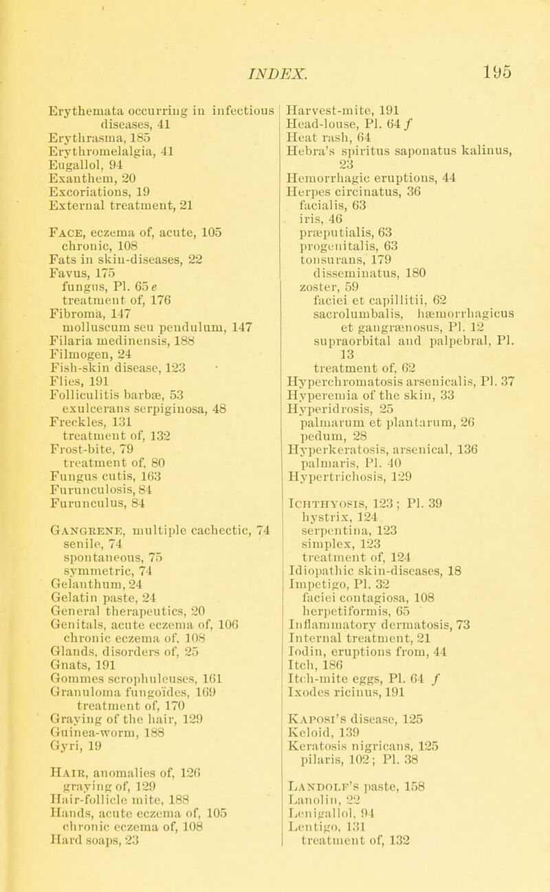 Erythemata occurring iu infectious diseases, 41 Erythrusma, 185 Evythrouielalgia, 41 Eugallol, 94 Exauthem, 20 Excoriations, 19 External treatment, 21 Face, eczema of, acute, 105 chronic, 108 Fats in skin-diseases, 22 Favus, 175 fungus, PI. 65 e treatment of, 176 Fibroma, 147 moliuseumseu pendulum, 147 Filaria medinensis, 188 Filmogen, 24 Fish-skin disease, 123 Flies, 191 Folliculitis barbie, 53 exulcerans surpigiuosa, 48 Freckles, 131 treatment of, 132 Frost-bite, 79 treatment of, 80 Fungus cutis, 163 Furunculosis, 81 Furunculus, 84 Gangrene, multiple cachectic, 74 senile, 74 spontaneous, 75 symmetric, 74 Gelanthum, 24 Gelatin paste, 24 General therapeutics, 20 Genitals, acute eczema of, 106 chronic eczema of, 108 Glands, disorders of, 25 Gnats, 191 Gommes scrojiliulcuses, 161 Granuloma fungoides, 169 treatment of, 170 Graying of the liair, 129 Guinea-worm, 188 Gyri, 19 Haik, anomalies of, 126 graving of, 129 ITiiir-'folliclo mite, 188 Hands, acute eczema of, 105 clironic eczema of, 108 Hard soajjs, 23 Harvest-mite, 191 Head-louse, PI. 64/ Heat rash, 64 Hebra's spiritus saponatus kalinus, 23 Hemorrhagic eruptions, 44 Herpes circinatus, 36 facialis, 63 iris, 46 pra^putialis, 63 progenitalis, 63 tonsurans, 179 disseminatus, 180 zoster, 59 faciei et capillitii, 62 sacrolumbalis, haimorrhagicus et gangreenosus, PI. 12 supraorbital and palpebral, PI. 13 treatment of, 62 Hyperchromatosis arseuiealis, PI. 37 Hyperemia of the skin, 33 Hyperidrosis, 25 palmarum et plantarum, 26 pedum, 28 Hyperkeratosis, arsenical, 136 palmaris, PI. 40 Hypertrichosis, 129 Ichthyosis, 123 ; Pi. 39 hystrix, 124 serpentina, 123 simplex, 123 ti'eatment of, 124 Idiopathic skin-diseases, 18 Impetigo, PI. 32 faciei contagiosa, 108 herpetiformis, 65 Inflammatory dermatosis, 73 Internal treatment, 21 lodin, eruptions from, 44 Itch, 186 Itch-mite eggs, PI. 64 / Ixodes ricinus, 191 Kaposi's disease, 125 Keloid, 139 Keratosis nigrican.s, 125 pilaris, 102; PI. 38 Landolf's paste, 158 Lanolin, 22 Lcnigallol, 94 Lentigo, 131 treatment of, 132