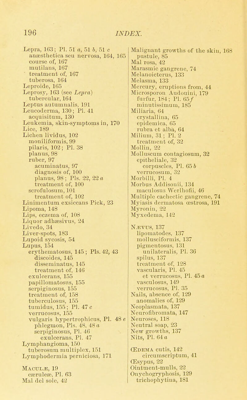 Lepra, 163; PI. 51 a, 51 h, 51 c anaestbetica seu nervosa, 104, 165 course of, 1G7 mutilans, 107 ■ treatment of, 107 tuberosa, 104 Leproide, 165 Leprosy, 163 (see Lepra) tubercular, 164 Leptus autumualis, 191 Leucoderma, 130; PI. 41 acquisitum, 130 Leukemia, skin-symptoms in, 170 Lice, 189 Licben lividus, 102 moniliformis, 99 pilaris, 102 ; PI. 38 planus, 98 ruber, 97 acuminatus, 97 diagnosis of, 100 planus, 98 ; Pis. 22, 22 a treatment of, 100 scrofulosum, 101 treatment of, 102 Liuimentum exsiccans Pick, 23 Lipoma, 148 Lips, eczema of, 108 Liquor adbtesivus, 24 Livedo, 34 Liver-spots, 183 Lupoid sycosis, 54 Lupus, 154 erythematosus, 145 ; Pis. 42, 43 disco ides, 145 disseminatus, 145 treatment of, 140 exulcerans, 155 papillomatosus, 155 serpiginosus, 155 treatment of, 158 tuberculosus, 155 tumidus, 155 ; PI. 47 c verrucosus, 155 vulgaris hypertropbicus, PI. 48 e phlegmon. Pis. 48, 48 a serpiginosus, PI. 40 exulcerans, PI. 47 Lymphangioma, 150 tuberosum multiplex, 151 Lymphodermia perniciosa, 171 MACULiE, 19 cserulefR, PI. 63 Mai del sole, 42 Malignant growths of the skin, 168 pustule, 85 Mai rosa, 42 Marasmic gangrene, 74 Mehmoicterus, 133 Melasma, 133 Mercury, erui)tions from, 44 Microsporon Audouini, 179 furfur, 184; PI. 65/ minutissimum, 185 Miliaria, 64 crystallina, 65 epidemica, 05 rubra et alba, 64 Milium, 31; PI. 2 treatment of, 32 Mollin, 22 Molluscum contagiosum, 32 epitbeliale, 32 corpuscles, PI. 65 h verrucosum, 32 Morbilli, PI. 4 Morbus Addisouii, 134 maculosus Wei'lhofii, 46 Multiple cachectic gangrene, 74 Myiasis dermatosa oestrosa, 191 Myron in, 22 Myxedema, 142 NJ5VUS, 137 lipomatodes, 137 mollusciformis, 137 pigmentosus, 131 unilateralis, PI. 36 spilus, 137 treatment of, 128 vascularis, PI. 45 et verrucosus, PI. 45 a vasculosus, 149 verrucosus, PI. 35 Nails, absence of, 129 anomalies of, 129 Neoplasmata, 137 Neurofibromata, 147 Neuroses, 118 Neutral soap, 23 New growths, 137 Nits, PI. 64 a OEdema cutis, 142 circumscriptum, 41 (Esypus, 22 Ointment-mulls, 22 Onycbogryphosis, 129 triehophytina, 181