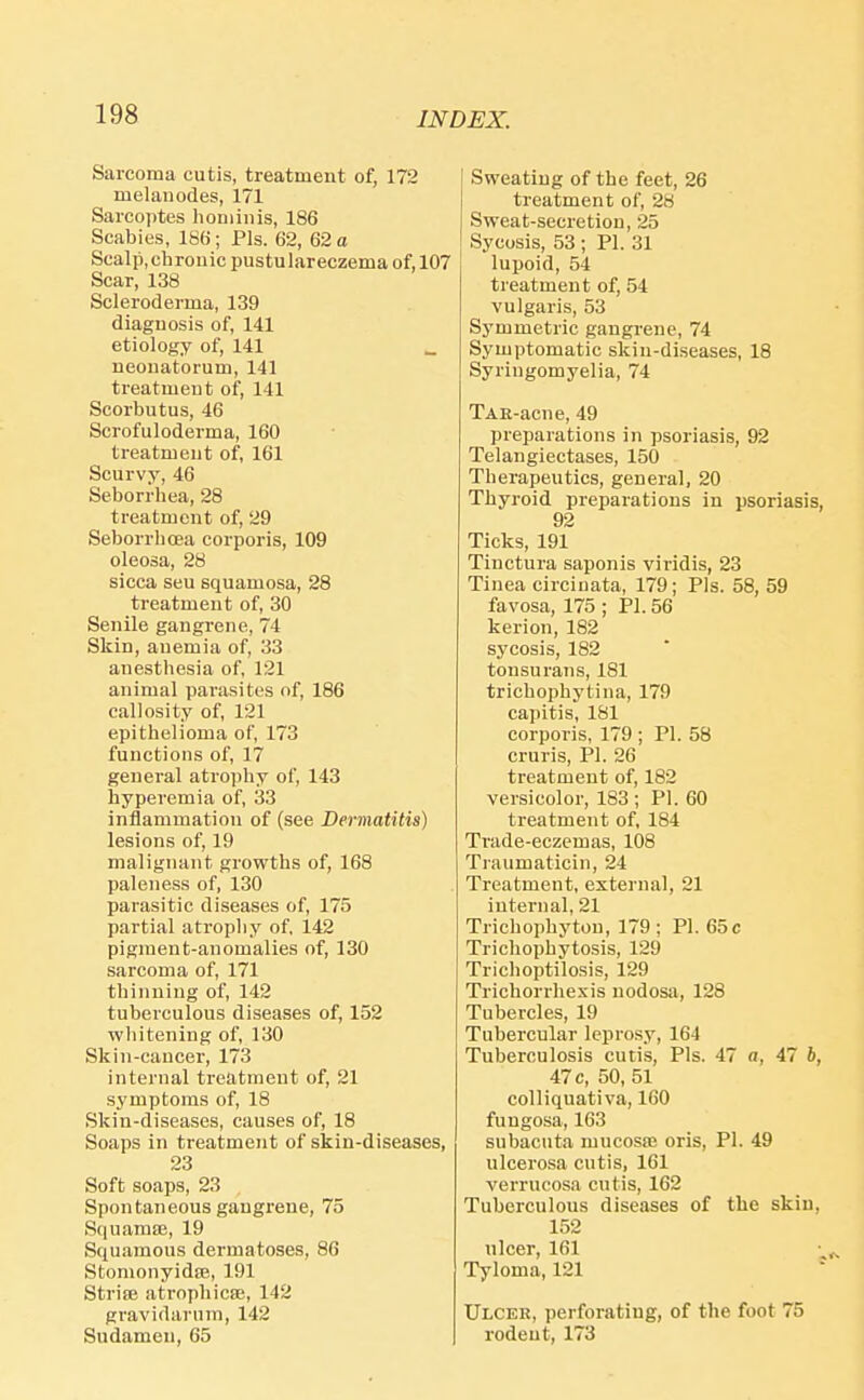 Sarcoma cutis, treatment of, 172 melanodes, 171 Sarcoptes honiiiiis, 186 Scabies, 186; Pis. 62, 62 o Scalp, chronic pustulareczema of, 107 Scar, 138 Scleroderma, 139 diagnosis of, 141 etiology of, 141 _ neonatorum, 141 treatment of, 141 Scorbutus, 46 Scrofuloderma, 160 treatment of, 161 Scurvy, 46 Seborrhea, 28 treatment of, 29 Seborrhoea corporis, 109 oleosa, 28 sicca sen squamosa, 28 treatment of, 30 Senile gangrene, 74 Skin, anemia of, 33 anesthesia of, 121 animal parasites of, 186 callosity of, 121 epithelioma of, 173 functions of, 17 general atro])hy of, 143 hyperemia of, 33 inflammation of (see Dermatitis) lesions of, 19 malignant growths of, 168 paleness of, 130 parasitic diseases of, 175 partial atrophy of, 142 pigment-anomalies of, 130 sarcoma of, 171 thinning of, 142 tuberculous diseases of, 152 whitening of, 130 Skin-cancer, 173 internal treatment of, 21 symptoms of, 18 Skin-diseases, causes of, 18 Soaps in treatment of skin-diseases, 23 Soft soaps, 23 Spontaneous gangrene, 75 Squarase, 19 Squamous dermatoses, 86 Stomonyidte, 191 Striae atrophicse, 142 gravidarum, 142 Sudamen, 65 Sweating of the feet, 26 treatment of, 28 Sweat-secretion, 25 Sycosis, 53 ; PI. 31 lupoid, 54 treatment of, 54 vulgaris, 53 Symmetric gangrene, 74 Symptomatic skin-diseases, 18 Syringomyelia, 74 TAE-acne, 49 preparations in psoriasis, 92 Telangiectases, 150 Therapeutics, general, 20 Thyroid preparations in psoriasis, 92 Ticks, 191 Tinctura saponis viridis, 23 Tinea circinata, 179; Pis. 58, 59 favosa, 175 ; PI. 56 kerion, 182 sycosis, 182 tonsurans, 181 trichophytina, 179 capitis, 181 corporis, 179 ; PI. 58 cruris, PI. 26 treatment of, 182 versicolor, 183 ; PI. 60 treatment of, 184 Trade-eczemas, 108 Traumaticin, 24 Treatment, external, 21 internal, 21 Trichophyton, 179; PI. 65c Trichophytosis, 129 Trichoptilosis, 129 Trichorrhexis nodosa, 128 Tubercles, 19 Tubercular leprosy, 164 Tuberculosis cutis. Pis. 47 «, 47 6, 47 c, 50, 51 coUiquativa, 160 fungosa, 163 subacuta mucosa; oris, PI. 49 ulcerosa cutis, 161 verrucosa cutis, 162 Tuberculous diseases of the skin, 152 ulcer, 161 Tyloma, 121  Ulcer, perforating, of the foot 75 rodeut, 173