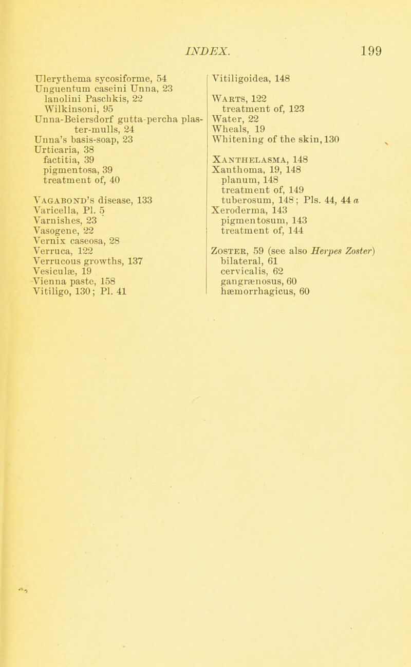 Ulerythema sycosiforme, 54 Unguentum caseini Uniia, 23 lanolini Pasclikis, 22 Wilkinson!, 95 Unna-Beiersdorf gutta-percha plas- ter-mulls, 24 Uuna's basis-soap, 23 Urticaria, 38 factitia, 39 pigmentosa, 39 treatment of, 40 Vagabond's disease, 133 Varicella, PI. 5 Varnishes, 23 Vasogene, 22 Vernis caseosa, 28 Verruca, 122 Verrucous growths, 137 VesiculsB, 19 -Vienna paste, 158 Vitiligo, 130; PI. 41 Vitiligoidea, 148 Warts, 122 treatment of, 123 Water, 22 Wheals, 19 Whitening of the skin, 130 Xanthelasma, 148 Xanthoma, 19, 148 planum, 148 treatment of, 149 tuberosum, 148 ; Pis. 44, 44 a Xeroderma, 143 pigmentosum, 143 treatment of, 144 Zoster, 59 (see also Herpes Zoster) bilateral, 61 cervical is, 62 gangrpenosus, 60 hamorrhagicus, 60