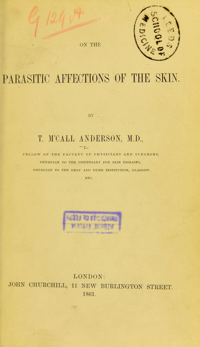 ON THE PARASITIC AFFECTIONS OF THE SKIN. T. M'CALL ANDERSON, M.D., KELI.OW OF THE FACULTY OF PHYSICIANS AND SURGEONS, PHYSICIAN TO THE DISPENSARY FOR SKIN DISEASES, PHYSICIAN TO THE DEAF AND DUMB INSTITUTION, GLASGOW. ETC. LONDON: JOHN CHURCHILL, 11 NEW BURLINGTON STREET. 1861. BY