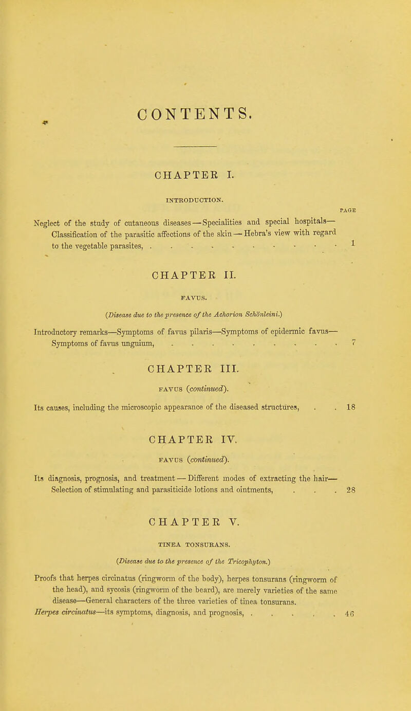 CONTENTS. CHAPTER I. INTRODUCTION. PAGE Neglect of the study of cutaneous diseases—Specialities and special hospitals— Classification of the parasitic affections of the skin —Hebra's view with regard to the vegetable parasites, 1 CHAPTER II. FAVUS. (Disease due to the presence of the Achorion Schdnleini.) Introductory remarks—Symptoms of favus pilaris—Symptoms of epidermic favus— Symptoms of favus unguium, 7 CHAPTER III. favus (continued). Its causes, including the microscopic appearance of the diseased structures, . . 18 CHAPTER IV. favus (continued). Its diagnosis, prognosis, and treatment — Different modes of extracting the hair— Selection of stimulating and parasiticide lotions and ointments, . . .28 CHAPTER V. TINEA TONSURANS. (Disease due to the presence of the Tricophyton.) Proofs that herpes circinatus (ringworm of the body), herpes tonsurans (ringworm of the head), and sycosis (ringworm of the beard), are merely varieties of the same disease—General characters of the three varieties of tinea tonsurans. Herpes circinatus—its symptoms, diagnosis, and prognosis, . . . . .46