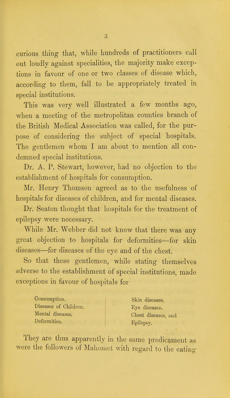 curious thing that, while hundreds of practitioners call out loudly against specialities, the majority make excep- tions in favour of one or two classes of disease which, according to them, fall to be appropriately treated in special institutions. This was very well illustrated a few months ago, when a meeting of the metropolitan counties branch of the British Medical Association was called, for the pur- pose of considering the subject of special hospitals. The gentlemen whom I am about to mention all con- demned special institutions. Dr. A. P. Stewart, however, had no objection to the establishment of hospitals for consumption. Mr. Henry Thomson agreed as to the usefulness of hospitals for diseases of children, and for mental diseases. Dr. Seaton thought that hospitals for the treatment of epilepsy were necessary. While Mr. Webber did not know that there was any great objection to hospitals for deformities—for skin diseases—for diseases of the eye and of the chest. So that these gentlemen, while stating themselves adverse to the establishment of special institutions, made exceptions in favour of hospitals for Skin diseases. Eye diseases. Chest diseases, and Epilepsy. They are thus apparently in the same predicament as were the followers of Mahomet with regard to the eating Consumption. Diseases of Children. Mental diseases. Deformities.