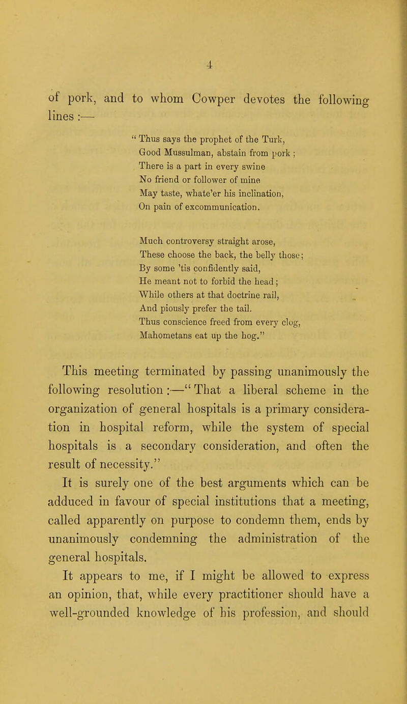 of pork, and to whom Cowper devotes the following lines :— Thus says the prophet of the Turk, Good Mussulman, abstain from pork ; There is a part in every swine No friend or follower of mine May taste, whate'er his inclination, On pain of excommunication. Much controversy straight arose, These choose the back, the belly those; By some 'tis confidently said, He meant not to forbid the head; While others at that doctrine rail, And piously prefer the tail. Thus conscience freed from every clog, Mahometans eat up the hog. This meeting terminated by passing unanimously the following resolution :— That a liberal scheme in the organization of general hospitals is a primary considera- tion in hospital reform, while the system of special hospitals is a secondary consideration, and often the result of necessity. It is surely one of the best arguments which can be adduced in favour of special institutions that a meeting, called apparently on purpose to condemn them, ends by unanimously condemning the administration of the general hospitals. It appears to me, if I might be allowed to express an opinion, that, while every practitioner should have a well-grounded knowledge of his profession, and should