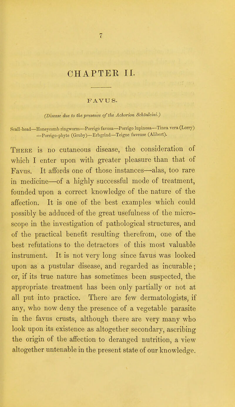 CHAPTEE II. FAVUS. (Disease due to the presence of the Achorion Schonleini.) Seall-head—Honeycomb ringworm—Porrigo favosa—Porrigo lupinosa—Tinea vera (Lorry) —Porrigo-phyte (Gruby)—Erbgrind—Teigne faveuse (Alibert). Theee is no cutaneous disease, the consideration of which I enter upon with greater pleasure than that of Favus. It affords one of those instances—alas, too rare in medicine—of a highly successful mode of treatment, founded upon a correct knowledge of the nature of the affection. It is one of the best examples which could possibly be adduced of the great usefulness of the micro- scope in the investigation of pathological structures, and of the practical benefit resulting therefrom, one of the best refutations to the detractors of this most valuable instrument. It is not very long since favus was looked upon as a pustular disease, and regarded as incurable; or, if its true nature has sometimes been suspected, the appropriate treatment has been only partially or not at all put into practice. There are few dermatologists, if any, who now deny the presence of a vegetable parasite in the favus crusts, although there are very many wbo look upon its existence as altogether secondary, ascribing the origin of the affection to deranged nutrition, a view altogether untenable in the present state of our knowledge.