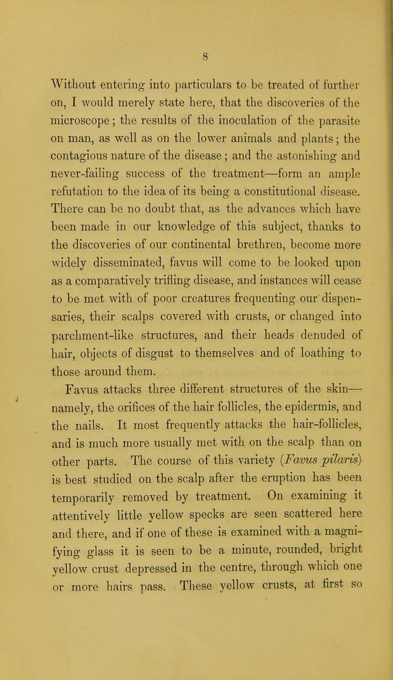 Without entering into particulars to be treated of further on, I would merely state here, that the discoveries of the microscope; the results of the inoculation of the parasite on man, as well as on the lower animals and plants; the contagious nature of the disease; and the astonishing and never-failing success of the treatment—form an ample refutation to the idea of its being a constitutional disease. There can be no doubt that, as the advances which have been made in our knowledge of this subject, thanks to the discoveries of our continental brethren, become more widely disseminated, favus will come to be looked upon as a comparatively trifling disease, and instances will cease to be met with of poor creatures frequenting our dispen- saries, their scalps covered with crusts, or changed into parchment-like structures, and their heads denuded of hair, objects of disgust to themselves and of loathing to those around them. Favus attacks three different structures of the skin— namely, the orifices of the hair follicles, the epidermis, and the nails. It most frequently attacks the hair-follicles, and is much more usually met with on the scalp than on other parts. The course of this variety {Favus pilaris) is best studied on the scalp after the eruption has been temporarily removed by treatment. On examining it attentively little yellow specks are seen scattered here and there, and if one of these is examined with a magni- fying glass it is seen to be a minute, rounded, bright yellow crust depressed in the centre, through which one or more hairs pass. These yellow crusts, at first so