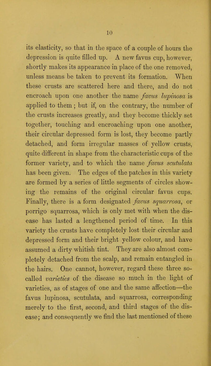 its elasticity, so that in the space of a couple of hours the depression is quite filled up. A new favus cup, however, shortly makes its appearance in place of the one removed, unless means be taken to prevent its formation. When these crusts are scattered here and there, and do not encroach upon one another the name favus lupinosa is applied to them ; but if, on the contrary, the number of the crusts increases greatly, and they become thickly set together, touching and encroaching upon one another, their circular depressed form is lost, they become partly detached, and form irregular masses of yellow crusts, quite different in shape from the characteristic cups of the former variety, and to which the name favus scutulata has been given. The edges of the patches in this variety are formed by a series of little segments of circles show- ing the remains of the original circular favus cups. Finally, there is a form designated favus squarrosa, or porrigo squarrosa, which is only met with when the dis- ease has lasted a lengthened period of time. In this variety the crusts have completely lost their circular and depressed form and their bright yellow colour, and have assumed a dirty whitish tint. They are also almost com- pletely detached from the scalp, and remain entangled in the hairs. One cannot, however, regard these three so- called varieties of the disease so much in the light of varieties, as of stages of one and the same affection—the favus lupinosa, scutulata, and squarrosa, corresponding merely to the first, second, and third stages of the dis- ease; and consequently we find the last mentioned of these