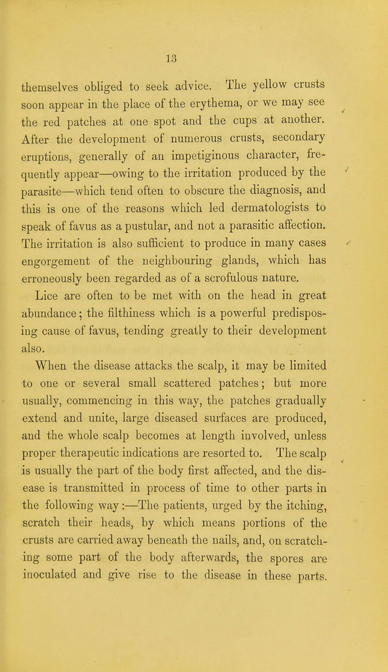 themselves obliged to seek advice. The yellow crusts soon appear in the place of the erythema, or we may see the red patches at one spot and the cups at another. After the development of numerous crusts, secondary eruptions, generally of an impetiginous character, fre- quently appear—owing to the irritation produced by the parasite—which tend often to obscure the diagnosis, and this is one of the reasons which led dermatologists to speak of favus as a pustular, and not a parasitic affection. The irritation is also sufficient to produce in many cases engorgement of the neighbouring glands, which has erroneously been regarded as of a scrofulous nature. Lice are often to be met with on the head in great abundance; the filthiness which is a powerful predispos- ing cause of favus, tending greatly to their development also. When the disease attacks the scalp, it may be limited to one or several small scattered patches; but more usually, commencing in this way, the patches gradually extend and unite, large diseased surfaces are produced, and the whole scalp becomes at length involved, unless proper therapeutic indications are resorted to. The scalp is usually the part of the body first affected, and the dis- ease is transmitted in process of time to other parts in the foliowiDg way :—The patients, urged by the itching, scratch their heads, by which means portions of the crusts are carried away beneath the nails, and, on scratch- ing some part of the body afterwards, the spores are inoculated and give rise to the disease in these parts.