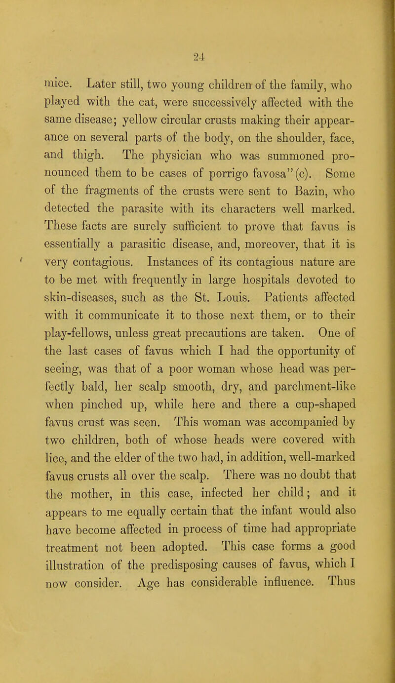 mice. Later still, two young children of the family, who played with the cat, were successively affected with the same disease; yellow circular crusts making their appear- ance on several parts of the body, on the shoulder, face, and thigh. The physician who was summoned pro- nounced them to be cases of porrigo favosa (c). Some of the fragments of the crusts were sent to Bazin, who detected the parasite with its characters well marked. These facts are surely sufficient to prove that favus is essentially a parasitic disease, and, moreover, that it is very contagious. Instances of its contagious nature are to be met with frequently in large hospitals devoted to skin-diseases, such as the St. Louis. Patients affected with it communicate it to those next them, or to their play-fellows, unless great precautions are taken. One of the last cases of favus which I had the opportunity of seeing, was that of a poor woman whose head was per- fectly bald, her scalp smooth, dry, and parchment-like when pinched up, while here and there a cup-shaped favus crust was seen. This woman was accompanied by two children, both of whose heads were covered with lice, and the elder of the two had, in addition, well-marked favus crusts all over the scalp. There was no doubt that the mother, in this case, infected her child; and it appears to me equally certain that the infant would also have become affected in process of time had appropriate treatment not been adopted. This case forms a good illustration of the predisposing causes of favus, which I now consider. Age has considerable influence. Thus